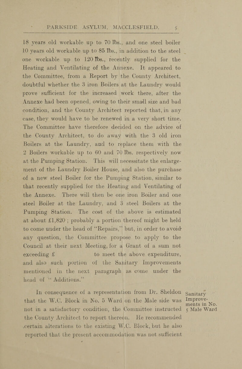 18 years old workable up to 70 lbs., and one steel boiler 10 years old workable up to 85 lbs., in addition to the steel one workable up to 120 lbs., recently supplied for the Heating and Ventilating of the Annexe. It appeared to the Committee, from a Report by the County Architect, doubtful whether the 3 iron Boilers at the Laundry would prove sufficient for the increased work there, after the Annexe had been opened, owing to their small size and bad condition, and the County Architect reported that, in any case, they would have to be renewed in a very short time. The Committee have therefore decided on the advice of the County Architect, to do away with the 3 old iron Boilers at the Laundry, and to replace them with the 2 Boilers workable up to 60 and 70 lbs. respectively now at the Pumping Station. This will necessitate the enlarge¬ ment of the Laundry Boiler House, and also the purchase of a new steel Boiler for the Pumping Station, similar to that recently supplied for the Heating and Ventilating of the Annexe. There will then be one iron Boiler and one steel Boiler at the Laundry, and 3 steel Boilers at the Pumping Station. The cost of the above is estimated at about £1,820 ; probably a portion thereof might be held to come under the head of “Repairs,” but, in order to avoid* any question, the Committee propose to apply to the Council at their next Meeting, for a Grant of a sum not exceeding £ to meet the above expenditure, and also such portion of the Sanitary Improvements mentioned in the next paragraph as come under the head of Additions.” In consequence of a representation from Dr. Sheldon that the W.C. Block in No. 5 Ward on the Male side was not in a satisfactory condition, the Committee instructed the County Architect to report thereon. Re recommended certain alterations to the existing W.C. Block, but he also reported that the present accommodation was not sufficient Sanitary Improve¬ ments in No. 5 Male Ward