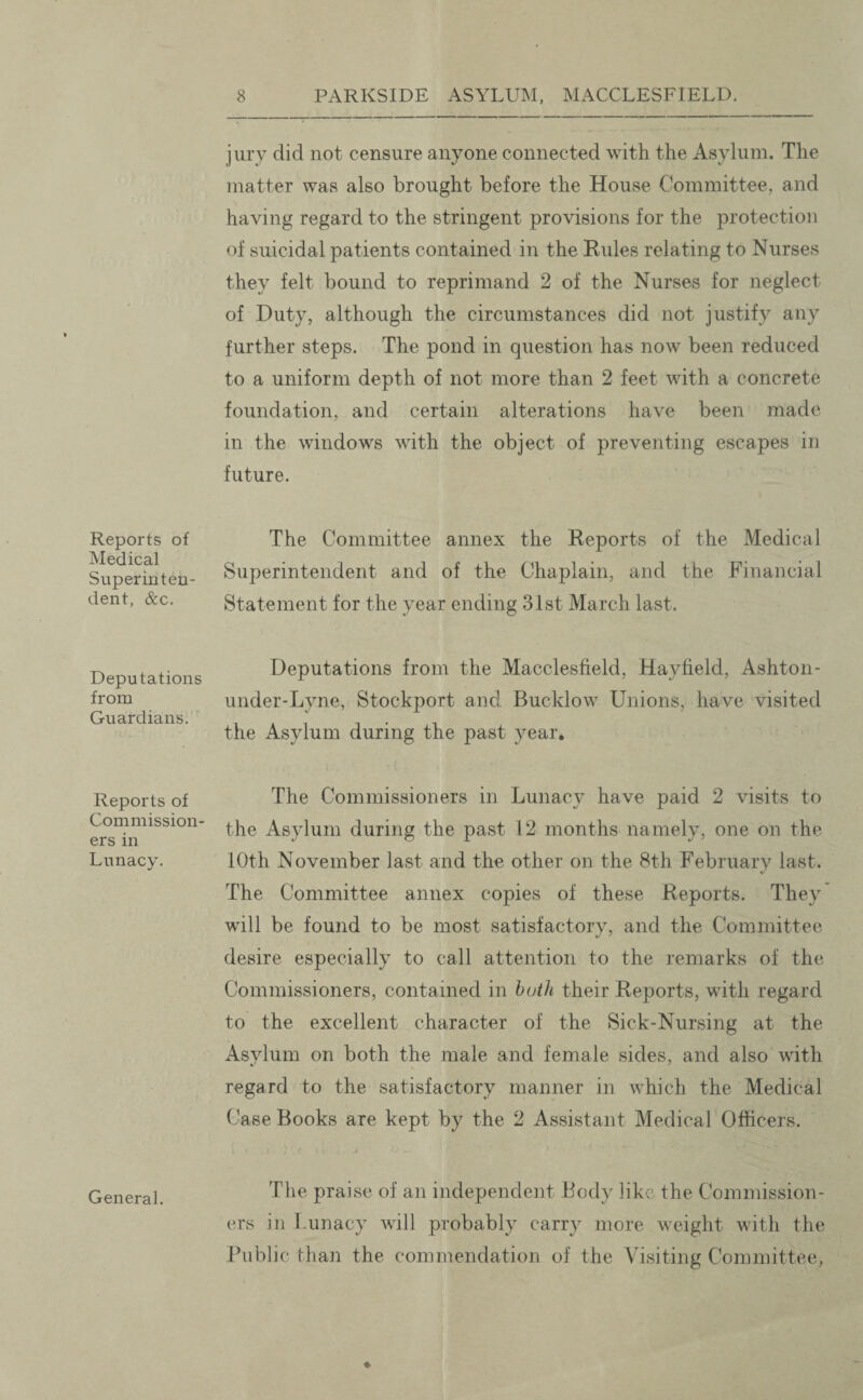 Reports of Medical Superin ten- dent, &c. Deputations from Guardians. Reports of Commission ers in Lunacy. General. jury did not censure anyone connected with the Asylum. The matter was also brought before the House Committee, and having regard to the stringent provisions for the protection of suicidal patients contained in the Rules relating to Nurses they felt bound to reprimand 2 of the Nurses for neglect of Duty, although the circumstances did not justify any further steps. The pond in question has now been reduced to a uniform depth of not more than 2 feet with a concrete foundation, and certain alterations have been made in the windows with the object of preventing escapes in future. The Committee annex the Reports of the Medical Superintendent and of the Chaplain, and the Financial Statement for the year ending 31st March last. Deputations from the Macclesfield, Hayfield, Ashton- under-Lyne, Stockport and Bucklow Unions, have visited the Asylum during the past year. The Commissioners in Lunacy have paid 2 visits to the Asylum during the past 12 months namely, one on the 10th November last and the other on the 8th February last. The Committee annex copies of these Reports. They will be found to be most satisfactory, and the Committee desire especially to call attention to the remarks of the Commissioners, contained in both their Reports, with regard to the excellent character of the Sick-Nursing at the Asylum on both the male and female sides, and also with regard to the satisfactory manner in which the Medical Case Books are kept by the 2 Assistant Medical Officers. The praise of an independent Body like the Commission¬ ers in Lunacy will probably carry more weight with the Public than the commendation of the Visiting Committee,