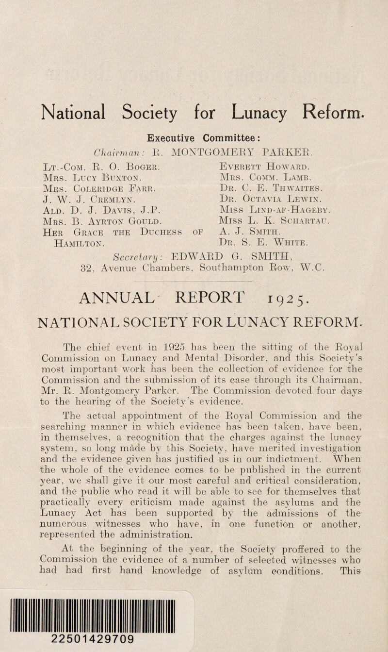 Executive Committee: Chairman: R. MONTGOMERY PARKER, Lt.-Com. R, 0. Roger. Mrs. Lucy Buxton. Mrs. Coleridge Farr. J. W. J. Cremlyn. Ald. D. J. Davis, J.P. Mrs. B. Ayrton Gould. Her Grace the Duchess Hamilton. Everett Howard. Mrs. Comm. Lamb. Dr. C. E. Thwaites. Dr. Octavia Lewin. Miss Lind-af-Hageby. Miss L. K. Schartau. A. J. Smith. Dr. S. E. White. G. SMITH. Southampton Row, W.C. OF Secretary: EDWARD 32, Avenue Chambers, ANNUAL REPORT 1925. NATIONAL SOCIETY FOR LUNACY REFORM. The chief event in 1925 has been the sitting of the Royal Commission on Lunacy and Mental Disorder, and this Society’s most important work has been the collection of evidence for the Commission and the submission of its case through its Chairman, Mr. R. Montgomery Parker. The Commission devoted four days to the hearing of the Society’s evidence. The actual appointment of the Royal Commission and the searching manner in which evidence has been taken, have been, in themselves, a recognition that the charges against the lunacy system, so long made by this Society, have merited investigation and the evidence given has justified us in our indictment. When the whole of the evidence comes to be published in the current year, we shall give it our most careful and critical consideration, and the public who read it will be able to see for themselves that practically every criticism made against the asylums and the Lunacy Act has been supported by the admissions of the numerous witnesses who have, in one function or another, represented the administration. At the beginning of the year, the Society proffered to the Commission the evidence of a number of selected witnesses who had had first hand knowledge of asylum conditions. This 22501429709