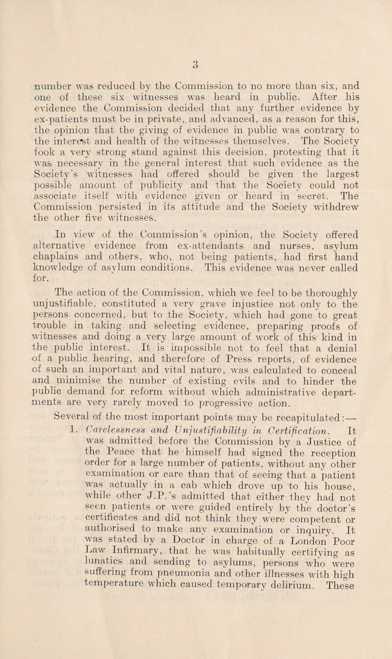 number was reduced by the Commission to no more than six, and one of these six witnesses was heard in public. After his evidence the Commission decided that any further evidence by ex-patients must be in private, and advanced, as a reason for this, the opinion that the giving of evidence in public was contrary to the interest and health of the witnesses themselves. The Society fook a very strong stand against this decision, protesting that it was: necessary in the general interest that such evidence as the Society’s witnesses had offered should be given the largest possible amount of publicity and that the Society could not associate itself with evidence given or heard in secret. The Commission persisted in its attitude and the Society withdrew the other five witnesses. In view of the Commission’s opinion, the Society offered alternative evidence from ex-attendants and nurses, asylum chaplains and others, who, not being patients, had first hand knowledge of asylum conditions. This evidence was never called for. The action of the Commission, which we feel to- be thoroughly unjustifiable, constituted a very grave injustice not only to the persons concerned, but to the Society, which had gone to great trouble in taking and selecting evidence, preparing proofs of witnesses and doing a very large amount of work of this kind in the public interest. It is impossible not to feel that a denial of a public hearing, and therefore of Press reports, of evidence of such an important and vital nature, was calculated to conceal and minimise the number of existing evils and to hinder the public demand for reform without which administrative depart¬ ments are very rarely moved to progressive action. Several of the most important points may be recapitulated: — 1. Carelessness and Unjustifiability in Certification. It was admitted before the Commission by a Justice of the Peace that he himself had signed the reception order for a large number of patients, without any other examination or care than that of seeing that a patient was actually in a cab which drove up to his house, while other J.P.’s admitted that either they had not seen patients or were guided entirely by the doctor’s certificates and did not think they were competent or authorised to make any examination or inquiry. It was stated by a Doctor in charge of a London Poor Law Infirmary, that he was habitually certifying as lunatics and sending to asylums, persons who were suffering from pneumonia and other illnesses with high temperature which caused temporary delirium. These