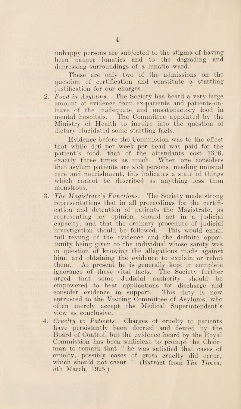 unhappy persons are subjected to the stigma of having been pauper lunatics and to the degrading and depressing surroundings of a lunatic ward. These are only two of the admissions on the question of certification and constitute a startling justification for our charges. 2. Food in Asylums. The Society has heard a very large amount of evidence from ex-patients and patients-on- leave of the inadequate and unsatisfactory food in mental hospitals. The Committee appointed by the Ministry of Health to inquire into the question of dietary elucidated some startling facts. Evidence before the Commission was to the effect that while 4/6 per week per head was paid for the patient’s food, that of the attendants cost 13/6, exactly three times as much. When one considers that asylum patients are sick persons, needing unusual care and nourishment, this indicates a state of things which cannot be described as anything less than monstrous. 3. The Magistrate’s Functions. The Society made strong representations that in all proceedings for the certifi¬ cation and detention of patients the Magistrate, as representing lay opinion, should act in a judicial capacity, and that the ordinary procedure of judicial investigation should be followed. This would entail full testing of the evidence and the definite oppor¬ tunity being given to the individual whose sanity was in question of knowing the allegations made against him, and obtaining the evidence to explain or rebut them. At present he is generally kept in complete ignorance of these vital facts. The Society further urged that some Judicial authority should be empowered to hear applications for discharge and consider evidence in support. This duty is now entrusted to the Visiting Committee of Asylums, who often merely accept the Medical Superintendent’s view as conclusive. 4. Cruelty to Patients. Charges of cruelty to patients have persistently been decried and denied by the Board of Control, but the evidence heard by the Boyal Commission has been sufficient to prompt the Chair¬ man to remark that “ he was satisfied that cases of cruelty, possibly cases of gross cruelty did occur, which should not occur.” (Extract from The Times, 5th Alarch, 1925.)