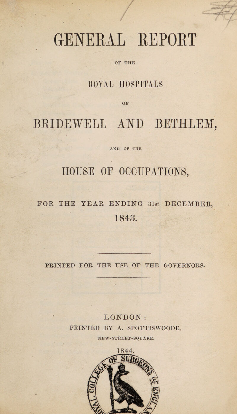 GENERAL REPORT OF THE ROYAL HOSPITALS OF BRIDEWELL AND BETHLEM, AND OF THE HOUSE OF OCCUPATIONS, FOR THE YEAR ENDING 31st DECEMBER, 1843. PRINTED FOR THE USE OF THE GOVERNORS. LONDON: PRINTED BY A. SPOTTISWOODE, NEW-STREET-SQUARE, 1844.