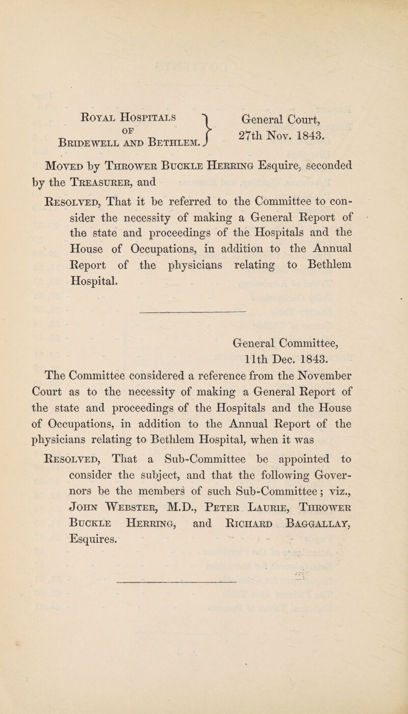 Royal Hospitals of Bridewell and Bethlem. J General Court, 27th Nov. 1843. Moved by Thrower Buckle Herring Esquire, seconded by the Treasurer, and Resolved, That it be referred to the Committee to con¬ sider the necessity of making a General Report of the state and proceedings of the Hospitals and the House of Occupations, in addition to the Annual Report of the physicians relating to Bethlem Hospital. General Committee, 11th Dec. 1843. The Committee considered a reference from the November Court as to the necessity of making a General Report of the state and proceedings of the Hospitals and the House of Occupations, in addition to the Annual Report of the physicians relating to Bethlem Hospital, when it was Resolved, That a Sub-Committee be appointed to consider the subject, and that the following Gover¬ nors be the members of such Sub-Committee; viz., John Webster, M.D., Peter Laurie, Thrower Buckle Herring, and Richard Baggallay, Esquires.