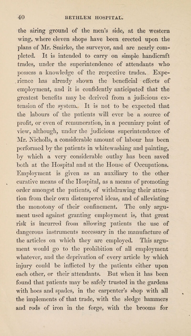 the airing ground of the men’s side, at the western Aving, where eleven shops have been erected upon the plans of Mr. Smirke, the surveyor, and are nearly com¬ pleted. It is intended to carry on simple handicraft trades, under the superintendence of attendants avIio possess a knowledge of the respect we trades. Expe- . rience has already showTn the beneficial effects of employment, and it is confidently anticipated that the greatest benefits may be derived from a judicious ex¬ tension of the system. It is not to be expected that the labours of the patients will ever be a source of profit, or even of remuneration, in a pecuniary point of view, although, under the judicious superintendence of Mr. Nicholls, a considerable amount of labour has been performed by the patients in whiteAvashing and painting, by which a Arery considerable outlay has been saved both at the Hospital and at the House of Occupations. Employment is given as an auxiliary to the other curative means of the Hospital, as a means of promoting order amongst the patients, of withdrawing their atten¬ tion from their own distempered ideas, and of alleviating the monotony of their confinement. The only argu¬ ment used against granting employment is, that great risk is incurred from alioAving patients the use of dangerous instruments necessary in the manufacture of the articles on which they are employed. This argu¬ ment would go to the prohibition of all employment whatever, and the deprivation of every article by which injury could be inflicted by the patients either upon each other, or their attendants. But Avlien it has been found that patients may be safely trusted in the gardens with hoes and spades, in the carpenter’s shop with all the implements of that trade, with the sledge hammers and rods of iron in the forge, Avith the brooms for