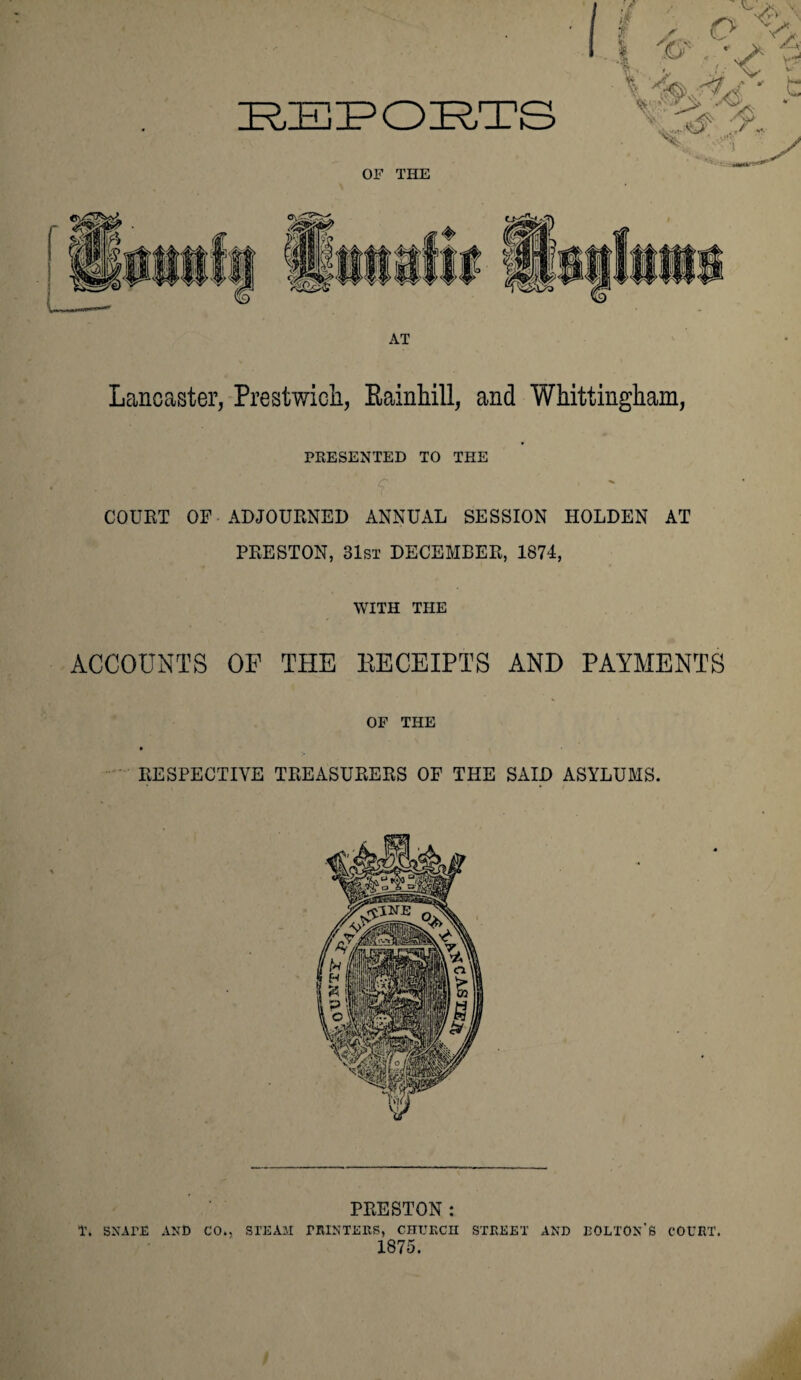 AT Lancaster, Prestwicli, Rainhill, and Whittingham, PRESENTED TO THE ■' c < COURT OF ADJOURNED ANNUAL SESSION HOLDEN AT PRESTON, 31st DECEMBER, 1874, WITH THE ACCOUNTS OF THE EECEIPTS AND PAYMENTS OF THE 9 RESPECTIVE TREASURERS OF THE SAID ASYLUMS. PRESTON: T. SNATE AND CO., STEAM PRINTERS, CHURCH STREET AND BOLTON'S COURT. 1875.