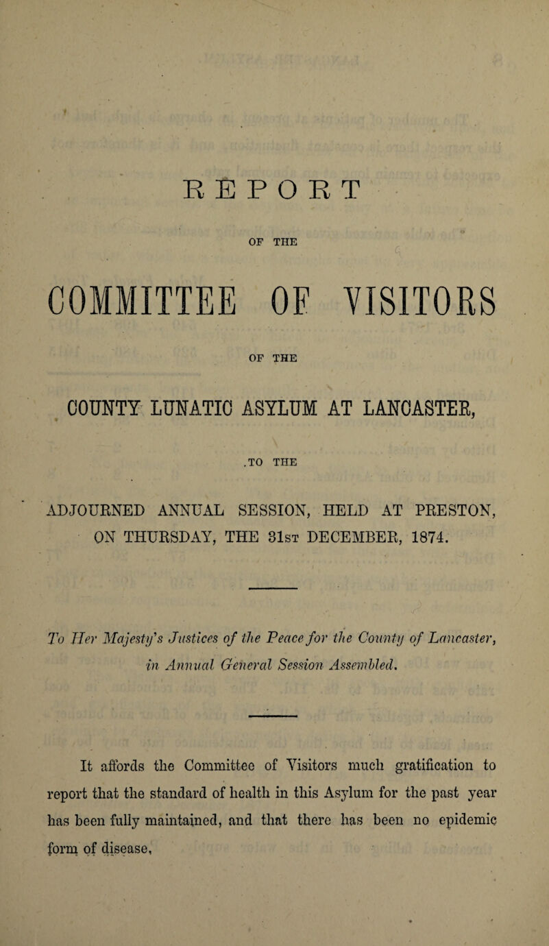 OF THE i , . ^ COMMITTEE OE VISITORS OF THE COUNTY LUNATIC ASYLUM AT LANCASTER, .TO THE ADJOURNED ANNUAL SESSION, HELD AT PRESTON, ON THURSDAY, THE 81st DECEMBER, 1874. To Her Majesty's Justices of the Peace for the County of Lancaster, in Annual General Session Assembled. It affords the Committee of Visitors much gratification to report that the standard of health in this Asylum for the past year has been fully maintained, and that there has been no epidemic form of disease,