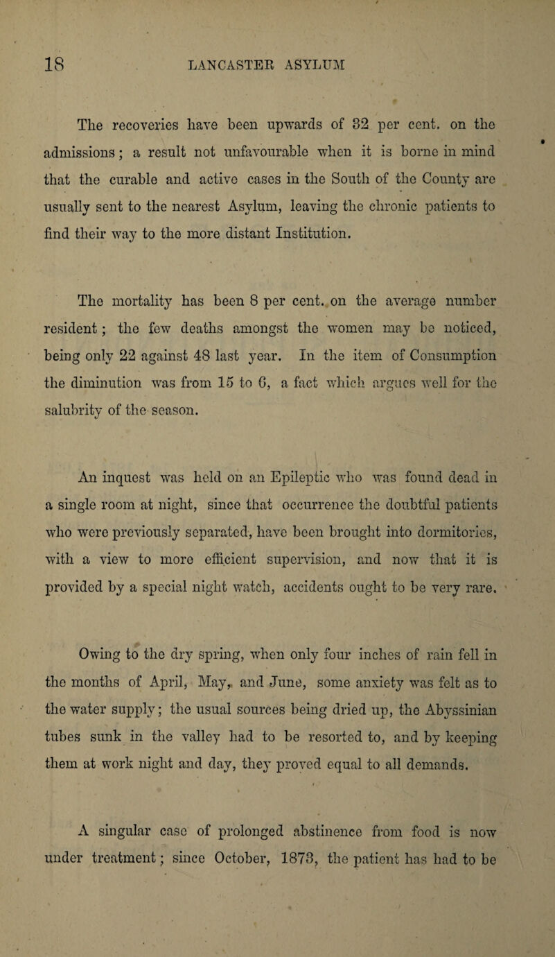 The recoveries have been upwards of 82 per cent, on the admissions; a result not unfavourable when it is borne in mind that the curable and active cases in the South of the County are usually sent to the nearest Asylum, leaving the chronic patients to find their way to the more distant Institution. The mortality has been 8 per cent, on the average number resident; the few deaths amongst the women may be noticed, being only 22 against 48 last year. In the item of Consumption the diminution was from 15 to 6, a fact which argues well for the salubrity of the season. An inquest was held on an Epileptic who was found dead in a single room at night, since that occurrence the doubtful patients who were previously separated, have been brought into dormitories, with a view to more efficient supervision, and now that it is provided by a special night watch, accidents ought to be very rare. Owing to the dry spring, when only four inches of rain fell in the months of April, May, and June, some anxiety was felt as to the water supply; the usual sources being dried up, the Abyssinian tubes sunk in the valley had to be resorted to, and by keeping them at work night and day, they proved equal to all demands. A singular case of prolonged abstinence from food is now under treatment ; since October, 1878, the patient has had to be