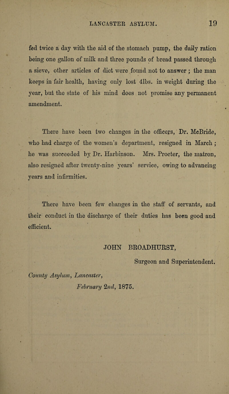 fed twice a day with the aid of the stomach pump, the daily ration being one gallon of milk and three pounds of bread passed through a sieve, other articles of diet were found not to answer ; the man keeps in fair health, having only lost 41bs. in weight during the year, but the state of his mind does not promise any permanent amendment. There have been two changes in the officers, Dr. McBride, who had charge of the women’s department, resigned in March ; he was succeeded by Dr. Harbinson. Mrs. Procter, the matron, also resigned after twenty-nine years’ service, owing to advancing years and infirmities. There have been few changes in the staff of servants, and their conduct in the discharge of their duties has been good and efficient. JOHN BROADHURST, Surgeon and Superintendent. Comity Asylum, Lancaster, February 2nd, 1875.