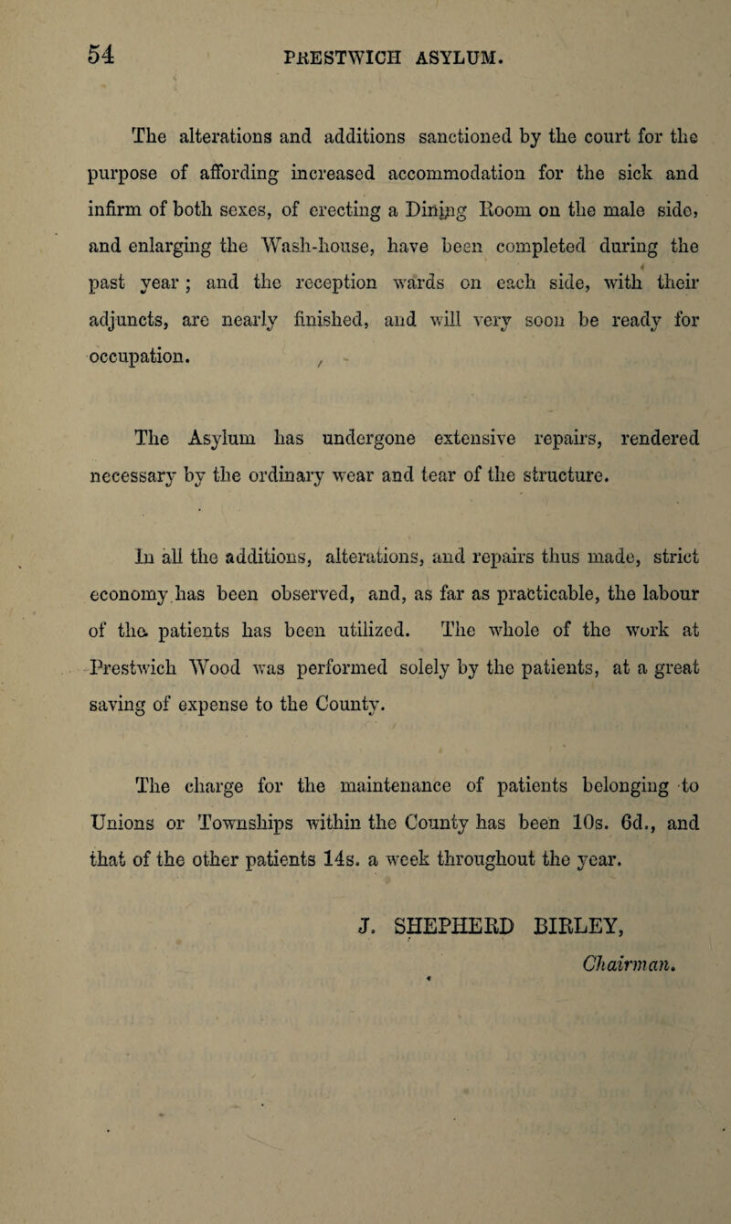 The alterations and additions sanctioned by the court for the purpose of affording increased accommodation for the sick and infirm of both sexes, of erecting a Dinipg Room on the male sido, and enlarging the Wash-house, have been completed during the 4 past year; and the reception wards on each side, with their adjuncts, are nearly finished, and will very soon be ready for occupation. The Asylum has undergone extensive repairs, rendered necessary by the ordinary wear and tear of the structure. In all the additions, alterations, and repairs thus made, strict economy has been observed, and, as far as practicable, the labour of tlm patients has been utilized. The whole of the work at Prestwick Wood was performed solely by the patients, at a great saving of expense to the County. The charge for the maintenance of patients belonging to Unions or Townships within the County has been 10s. 6d., and that of the other patients 14s. a week throughout the year. J. SHEPHERD BIRLEY, Chairman.