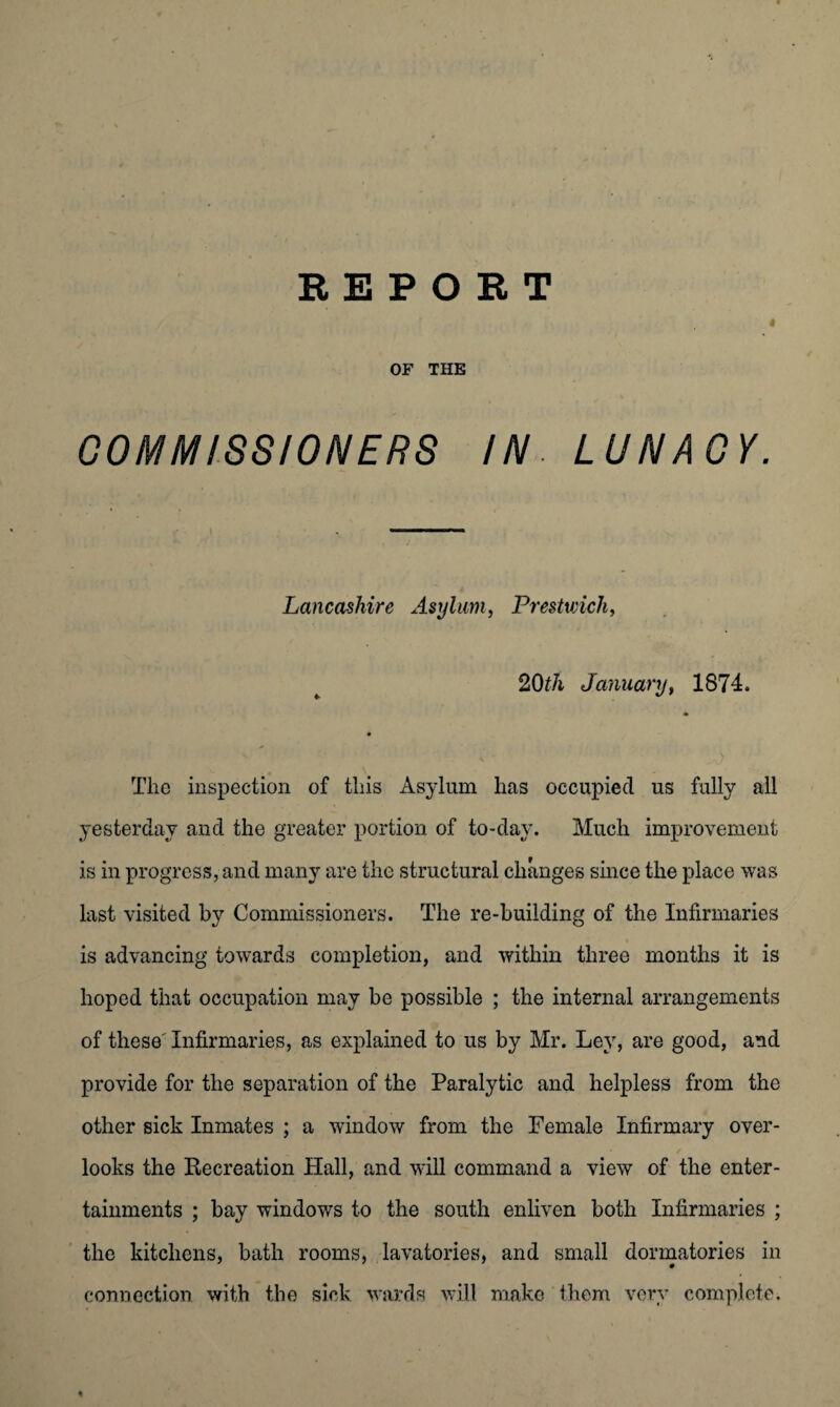 « OF THE COMMISSIONERS IN. LUNACY. Lancashire Asylum, Prestwick, 20th January, 1874. -a) Tlio inspection of this Asylum has occupied us fully all yesterday and the greater portion of to-day. Much improvement is in progress, and many are the structural changes since the place was last visited by Commissioners. The re-building of the Infirmaries is advancing towards completion, and within three months it is hoped that occupation may be possible ; the internal arrangements of these' Infirmaries, as explained to us by Mr. Ley, are good, and provide for the separation of the Paralytic and helpless from the other sick Inmates ; a window from the Female Infirmary over¬ looks the Recreation Hall, and will command a view of the enter¬ tainments ; bay windows to the south enliven both Infirmaries ; the kitchens, bath rooms, lavatories, and small dormatories in connection with the sick wards will make them very complete. %