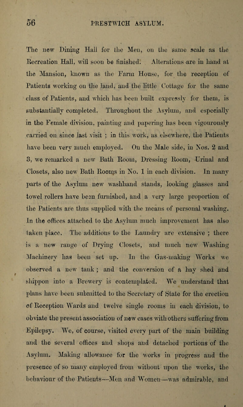 The new Dining Hail for the Men, on the same scale ns the .Recreation Hall, will soon be finished'. Alterations-are in hand at the Mansion, known as the Farm House, for the reception of Patients working on the land, and the little Cottage for the same class of Patients, and which has been built expressly for them, is substantially completed. Throughout the Asylum, and especially in the Female division, painting and papering has been vigourously carried on since last visit : in this work, as elsewhere, the Patients have been very much employed. On the Male side, in Xos. 2 and 3, we remarked a new* Bath Room, Dressing Room, Urinal and Closets, also new Bath Roonjs in No. 1 in each division. In many parts of the Asylum new7 washhand stands, looking glasses and towel rollers have been furnished, and a very large proportion of the Patients are thus supplied with the means of personal washing. In the offices attached to the Asylum much improvement has also taken place. The additions to the Laundry are extensive ; there is a new range of Drying Closets, and much new Washing Machinery has been set up. In the Gas-making Works we observed a new tank ; and the conversion of a hav shed and sliippon into a Brewery is contemplated. We understand that plans have been submitted to the Secretary of State for the erection of Reception Wards and twelve single rooms in each division, to obviate the present association of new cases with others suffering from Epilepsy. We, of course, visited every part of the main building and the several offices and shops and detached portions of the Asylum. Making allowance for the works in progress and the presence of so many employed from without upon the works, the behaviour of the Patients—-Men and Women—was admirable, and