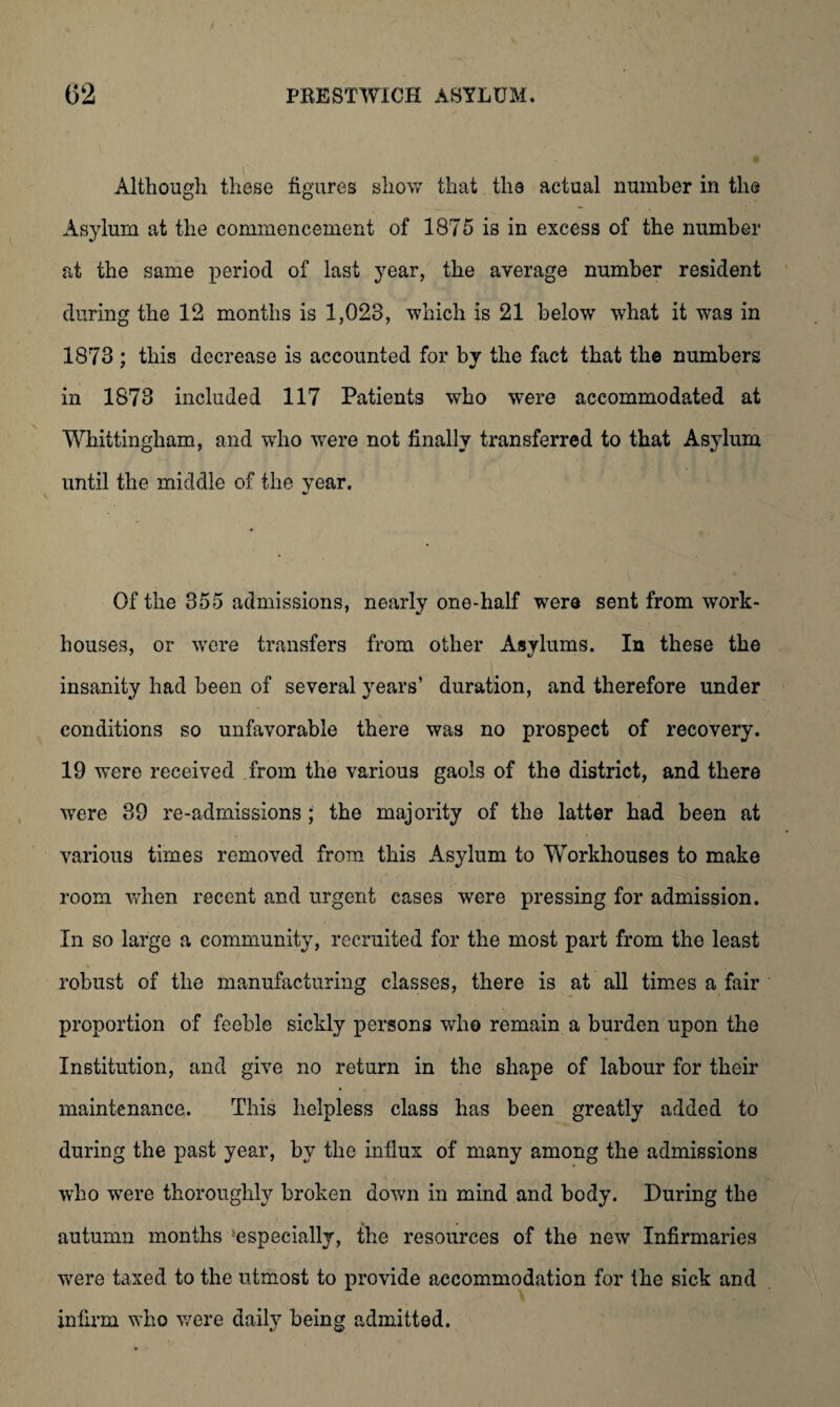 Although these figures show that tlia actual number in the Asylum at the commencement of 1875 is in excess of the number at the same period of last year, the average number resident during the 12 months is 1,023, which is 21 below what it was in 1873 ; this decrease is accounted for by the fact that the numbers in 1873 included 117 Patients who were accommodated at Whittingham, and wTho were not finally transferred to that Asylum until the middle of the year. Of the 355 admissions, nearly one-half were sent from work- houses, or were transfers from other Asylums. In these the insanity had been of several years’ duration, and therefore under conditions so unfavorable there was no prospect of recovery. 19 wTere received from the various gaols of the district, and there were 39 re-admissions; the majority of the latter had been at various times removed from this Asylum to Workhouses to make room when recent and urgent cases were pressing for admission. In so large a community, recruited for the most part from the least robust of the manufacturing classes, there is at all times a fair proportion of feeble sickly persons who remain a burden upon the Institution, and give no return in the shape of labour for their maintenance. This helpless class has been greatly added to during the past year, by the influx of many among the admissions who were thoroughly broken down in mind and body. During the autumn months 'especially, the resources of the new Infirmaries were taxed to the utmost to provide accommodation for fhe sick and infirm who were daily being admitted.