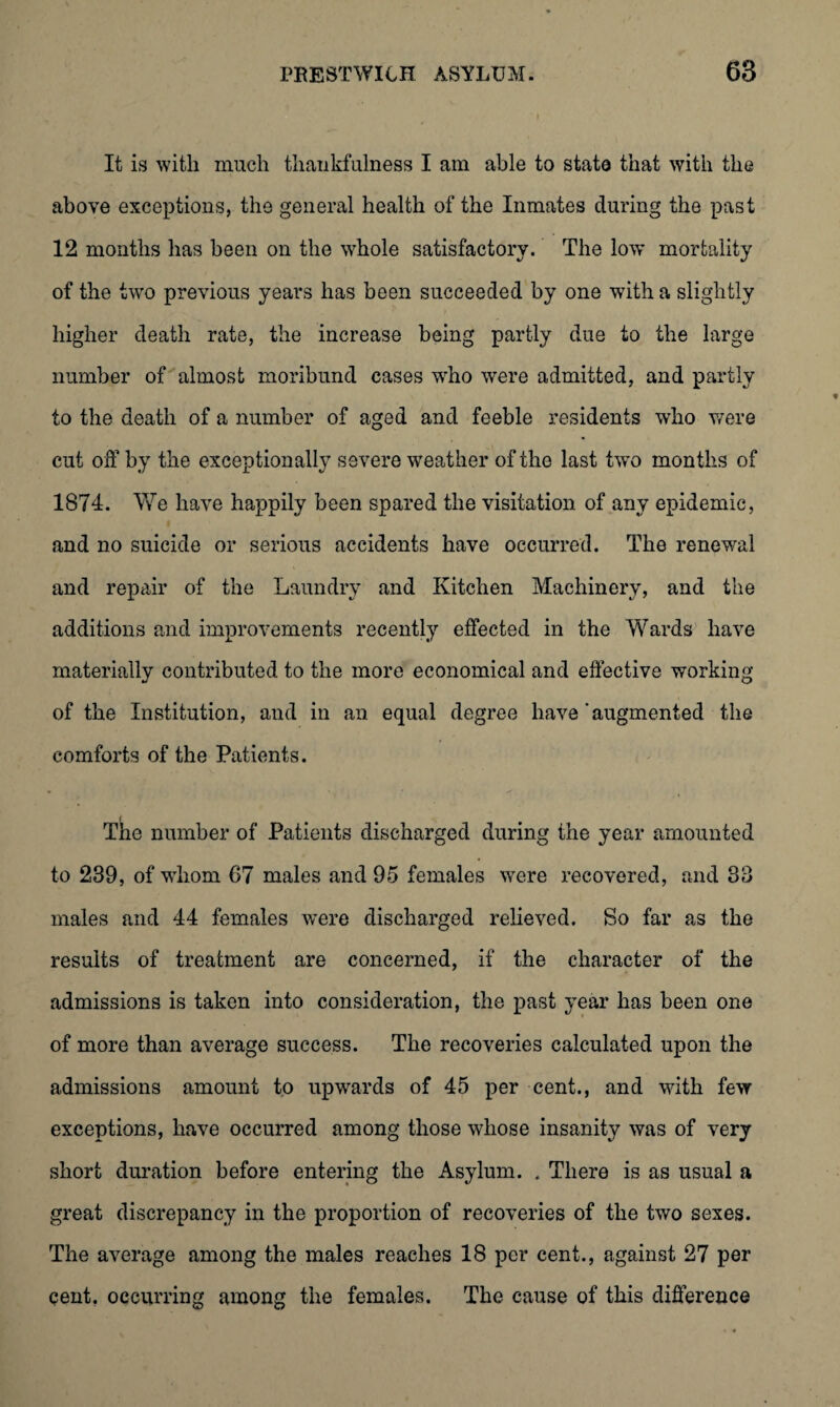 It is with much thankfulness I am able to state that with the above exceptions, the general health of the Inmates during the past 12 months has been on the whole satisfactory. The low mortality of the two previous years has been succeeded by one with a slightly higher death rate, the increase being partly due to the large number of almost moribund cases who were admitted, and partly to the death of a number of aged and feeble residents who were cut off by the exceptionally severe weather of the last twm months of 1874. We have happily been spared the visitation of any epidemic, and no suicide or serious accidents have occurred. The renewal and repair of the Laundry and Kitchen Machinery, and the additions and improvements recently effected in the Wards have materially contributed to the more economical and effective working of the Institution, and in an equal degree have ‘augmented the comforts of the Patients. The number of Patients discharged during the year amounted to 239, of whom 67 males and 95 females were recovered, and 33 males and 44 females were discharged relieved. So far as the results of treatment are concerned, if the character of the admissions is taken into consideration, the past year has been one of more than average success. The recoveries calculated upon the admissions amount to upwards of 45 per cent., and with few exceptions, have occurred among those whose insanity was of very short duration before entering the Asylum. . There is as usual a great discrepancy in the proportion of recoveries of the two sexes. The average among the males reaches 18 per cent., against 27 per cent, occurring among the females. The cause of this difference