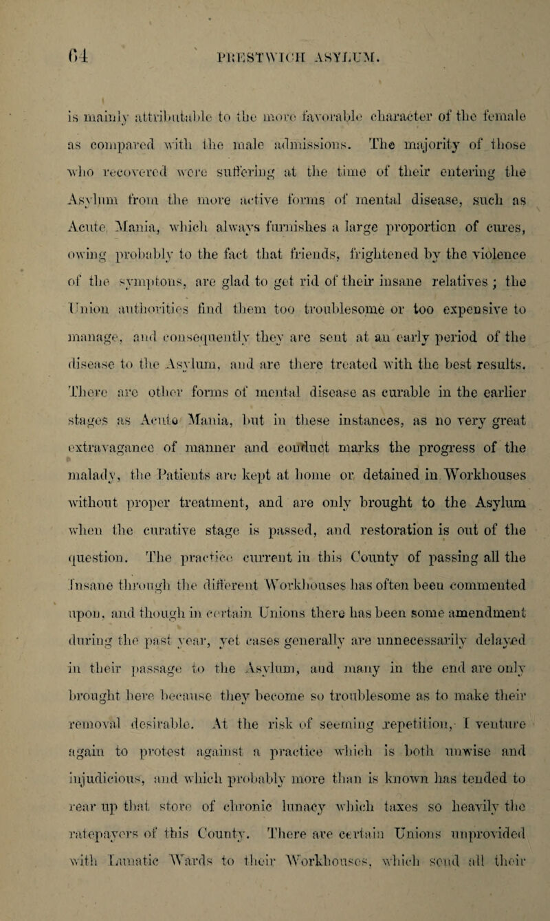 ft 4 PltLSTWTUII ASYLUM. is mainly attributable to the more favorable character of the female as compared with llie male admissions. The majority of those who recovered were suffering at the time of their entering the Asvlnm from the more active forms of mental disease, such as Acute Mania, which always furnishes a large proportion of cures, owing probably to the fact that friends, frightened by the violence of the symptons, are glad to get rid of their insane relatives ; the Union authorities find them too troublesome or too expensive to manage, and consequently they are sent at an early period of the disease to the Asylum, and are there treated with the best results. There are other forms of mental disease as curable in the earlier stages as Acute Mania, hut in these instances, as no very great extravagance of manner and conduct marks the progress of the malady, the Patients arc kept at home or detained in Workhouses without proper treatment, and are only brought to the Asylum when the curative stage is passed, and restoration is out of the question. The practice current in this County of passing all the insane through the different Workhouses has often been commented upon, and though in certain Unions there lias been some amendment during the past year, yet cases generally are unnecessarily delayed in their passage to the Asylum, and many in the end are only brought here because they become so troublesome as to make their removal desirable. At the risk of seeming repetition, I venture again to protest against a practice which is both unwise and injudicious, and which probably more than is known has tended to rear up that store of chronic lunacy which taxes so heavily the ratepayers of this County. There are certain Unions unprovided with Lunatic Wards to their Workhouses, which send all their