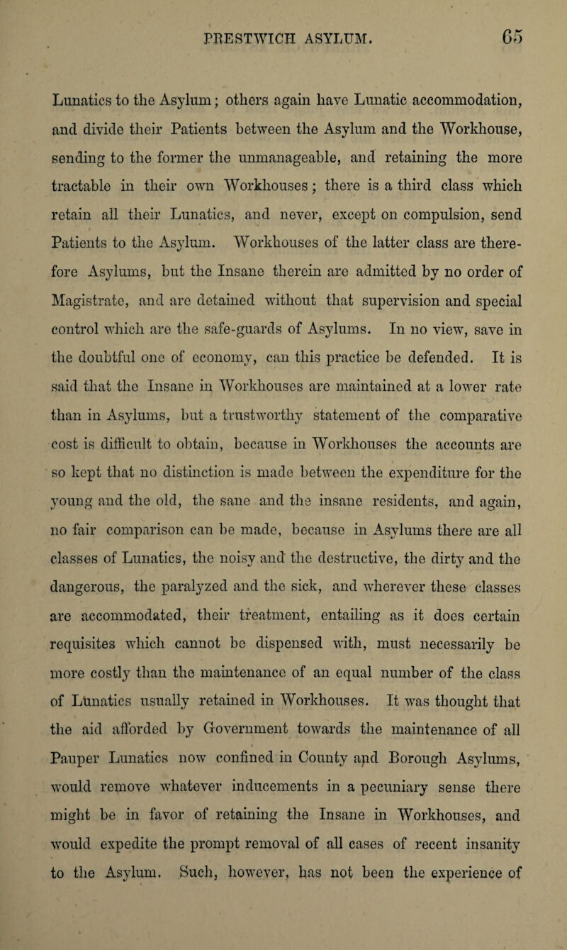 Lunatics to the Asylum; others again have Lunatic accommodation, and divide their Patients between the Asylum and the Workhouse, sending to the former the unmanageable, and retaining the more tractable in their own Workhouses; there is a third class which retain all their Lunatics, and never, except on compulsion, send Patients to the Asylum. Workhouses of the latter class are there¬ fore Asylums, but the Insane therein are admitted by no order of Magistrate, and are detained without that supervision and special control which are the safe-guards of Asylums. In no view, save in the doubtful one of economy, can this practice be defended. It is said that the Insane in Workhouses are maintained at a lower rate than in Asylums, but a trustworthy statement of the comparative cost is difficult to obtain, because in Workhouses the accounts are so kept that no distinction is made between the expenditure for the young and the old, the sane and the insane residents, and again, no fair comparison can be made, because in Asylums there are all classes of Lunatics, the noisy and the destructive, the dirty and the dangerous, the paralyzed and the sick, and wherever these classes are accommodated, their treatment, entailing as it does certain requisites which cannot be dispensed with, must necessarily be more costly than the maintenance of an equal number of the class of Lunatics usually retained in Workhouses. It was thought that the aid afforded by Government towards the maintenance of all Pauper Lunatics now confined in County apd Borough Asylums, would remove whatever inducements in a pecuniary sense there might be in favor of retaining the Insane in Workhouses, and would expedite the prompt removal of all cases of recent insanity to the Asylum. Such, however, has not been the experience of