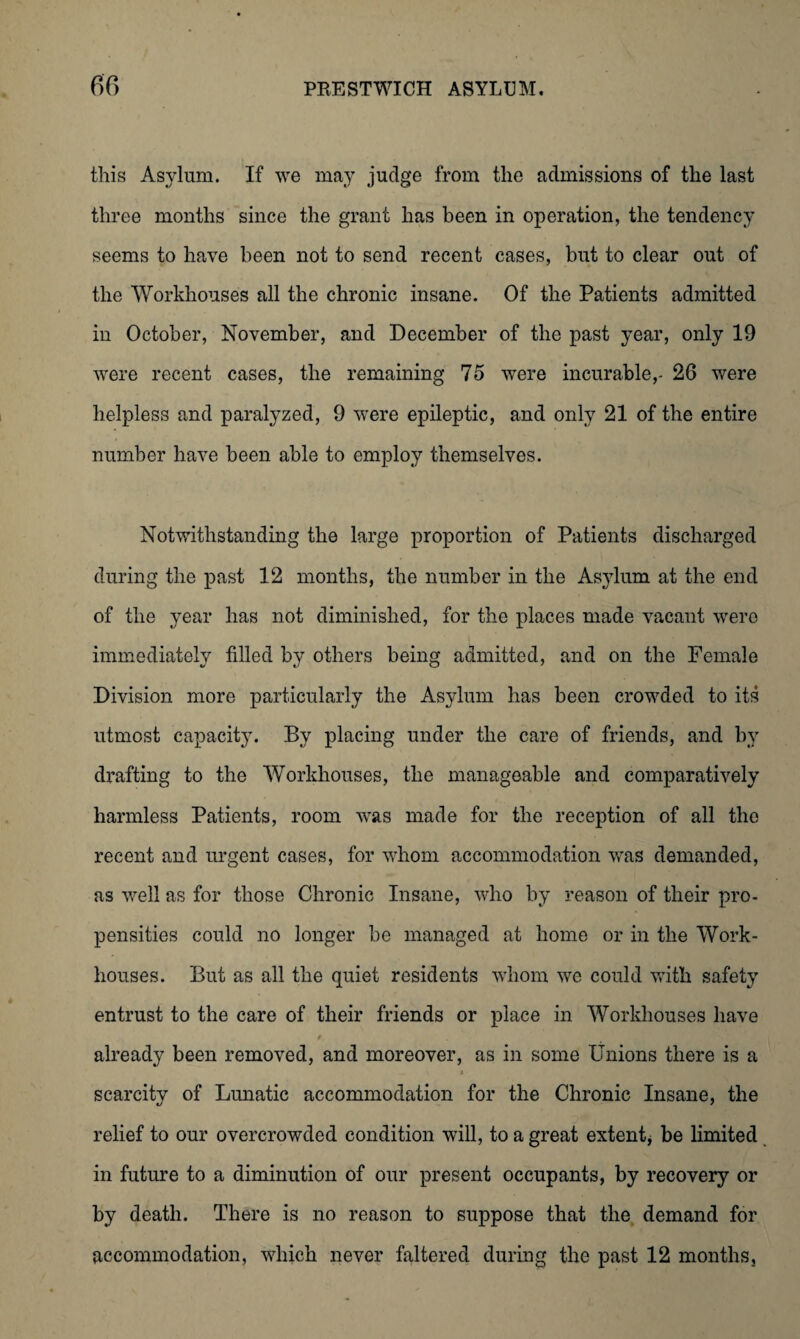 this Asylum. If we may judge from the admissions of the last three months since the grant has been in operation, the tendency seems to have been not to send recent cases, but to clear out of the Workhouses all the chronic insane. Of the Patients admitted in October, November, and December of the past year, only 19 were recent cases, the remaining 75 were incurable,- 26 were helpless and paralyzed, 9 were epileptic, and only 21 of the entire number have been able to employ themselves. Notwithstanding the large proportion of Patients discharged during the past 12 months, the number in the Asylum at the end of the year has not diminished, for the places made vacant were immediately filled by others being admitted, and on the Female Division more particularly the Asylum has been crowded to its utmost capacity. By placing under the care of friends, and by drafting to the Workhouses, the manageable and comparatively harmless Patients, room was made for the reception of all the recent and urgent cases, for whom accommodation was demanded, as well as for those Chronic Insane, who by reason of their pro¬ pensities could no longer be managed at home or in the Work- houses. But as all the quiet residents whom we could with safety entrust to the care of their friends or place in Workhouses have i already been removed, and moreover, as in some Unions there is a scarcitv of Lunatic accommodation for the Chronic Insane, the relief to our overcrowded condition will, to a great extent, be limited in future to a diminution of our present occupants, by recovery or by death. There is no reason to suppose that the demand for accommodation, which never faltered during the past 12 months.