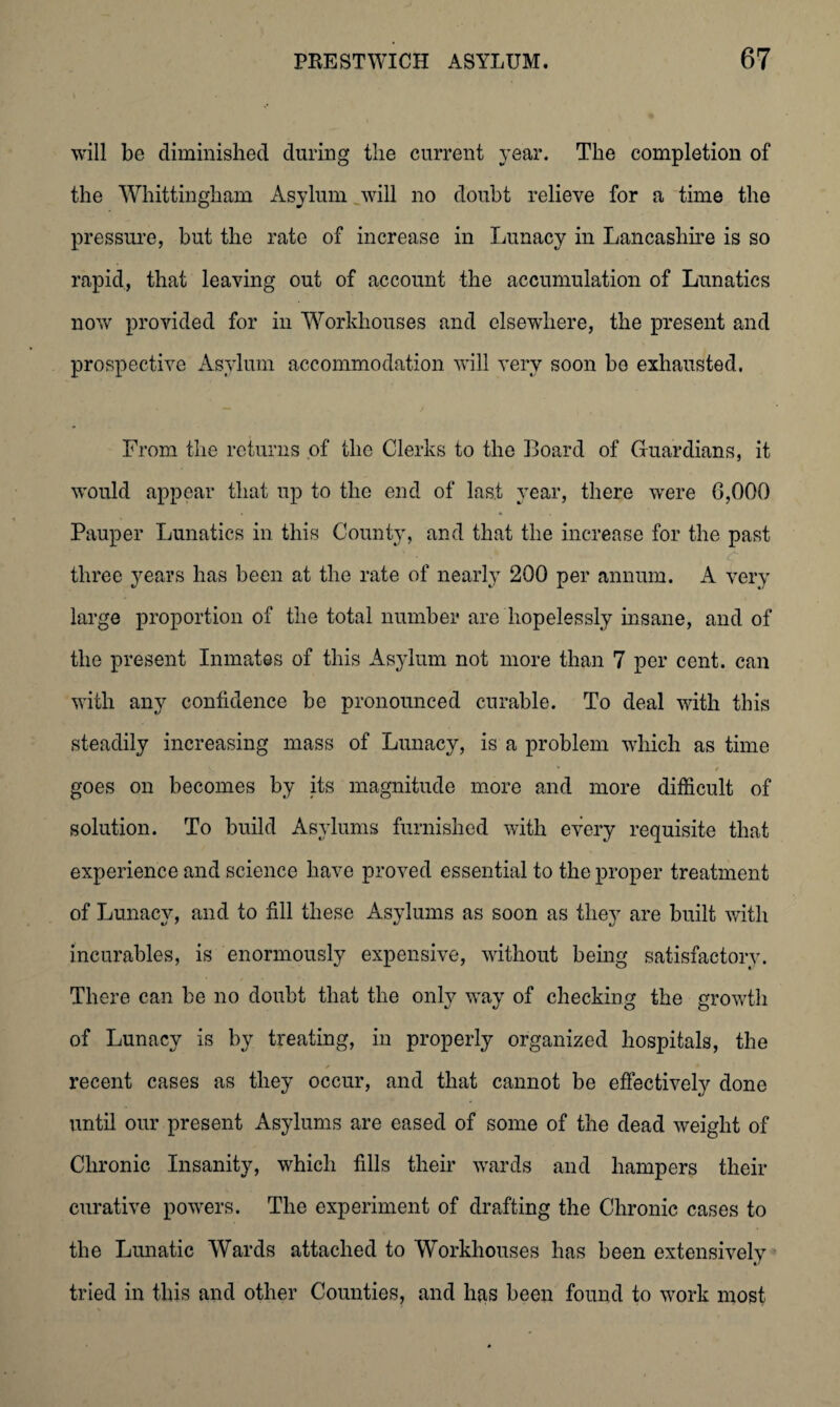 will be diminished during the current year. The completion of the Whittingham Asylum will no doubt relieve for a time the pressure, but the rate of increase in Lunacy in Lancashire is so rapid, that leaving out of account the accumulation of Lunatics now provided for in Workhouses and elsewhere, the present and prospective Asylum accommodation will very soon be exhausted. From the returns of the Clerks to the Board of Guardians, it would appear that up to the end of last year, there were 6,000 Pauper Lunatics in this County, and that the increase for the past three years has been at the rate of nearly 200 per annum. A very large proportion of the total number are hopelessly insane, and of the present Inmates of this Asylum not more than 7 per cent, can with any confidence be pronounced curable. To deal with this steadily increasing mass of Lunacy, is a problem which as time goes on becomes by its magnitude more and more difficult of solution. To build Asylums furnished with every requisite that experience and science have proved essential to the proper treatment of Lunacy, and to fill these Asylums as soon as they are built with incurables, is enormously expensive, without being satisfactory. There can be no doubt that the only way of checking the growth of Lunacy is by treating, in properly organized hospitals, the recent cases as they occur, and that cannot be effectively done until our present Asylums are eased of some of the dead weight of Chronic Insanity, which fills their wards and hampers their curative powers. The experiment of drafting the Chronic cases to the Lunatic Wards attached to Workhouses has been extensively tried in this and other Counties, and has been found to work most