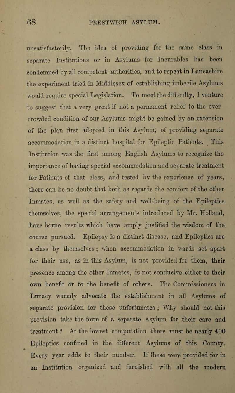 unsatisfactorily. The idea of providing for the same class in separate Institutions or in Asylums for Incurables has been condemned by all competent authorities, and to repeat in Lancashire the experiment tried in Middlesex of establishing imbecile Asylums would require special Legislation. To meet the difficulty, I venture to suggest that a very great if not a permanent relief to the over¬ crowded condition of our Asylums might be gained by an .extension of the plan first adopted in this Asylum', of providing separate accommodation in a distinct hospital for Epileptic Patients. This Institution was the first among English Asylums to recognize the importance of having special accommodation and separate treatment for Patients of that class, and tested by the experience of years, there can be no doubt that both as regards the comfort of the other Inmates, as well as the safety and well-being of the Epileptics themselves, the special arrangements introduced by Mr. Holland, have borne results which have amply justified the wisdom of the course pursued. Epilepsy is a distinct disease, and Epileptics are a class by themselves; when accommodation in wards set apart for their use, as in this Asylum, is not provided for them, their presence among the other Inmates, is not conducive either to their own benefit or to the benefit of others. The Commissioners in Lunacy warmly advocate the establishment in all Asylums of separate provision for these unfortunates ; Why should not .this provision take the form of a separate Asylum for their care and treatment ? At the lowest computation there must be nearly 400 Epileptics confined in the different Asylums of this County. Every year adds to their number. If these wrere provided for in an Institution organized and furnished with all the modern