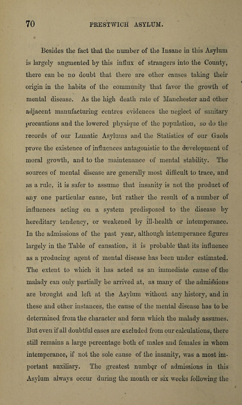 Besides the fact that the number of the Insane in this Asylum is largely augmented by this influx of strangers into the County, there can be no doubt that there are other causes taking their origin in the habits of the community that favor the growth of mental disease. As the high death rate of Manchester and other adjacent manufacturing centres evidences the neglect of sanitary precautions and the lowered physique of the population, so do the records of our Lunatic Asylums and the Statistics of our Gaols prove the existence of influences antagonistic to the development of moral growth, and to the maintenance of mental stability. The sources of mental disease are generally most difficult to trace, and as a rule, it is safer to assume that insanity is not the product of any one particular cause, but rather the result of a number of influences acting on a system predisposed to the disease by hereditary tendency, or weakened by ill-health or intemperance. In the admissions of the past year, although intemperance figures largely in the Table of causation, it is probable that its influence as a producing agent of mental disease has been under estimated. The extent to which it has acted as an immediate cause of the malady can only partially be arrived at, as many of the admissions are brought and left at the Asylum without any history, and in these and other instances, the cause of the mental disease has to be determined from the character and form which the malady assumes. But even if all doubtful cases are excluded from our calculations, there still remains a large percentage both of males and females in whom intemperance, if not the sole cause of the insanity, was a most im¬ portant auxiliary. The greatest number of admissions in this Asylum always occur during the month or six weeks following the