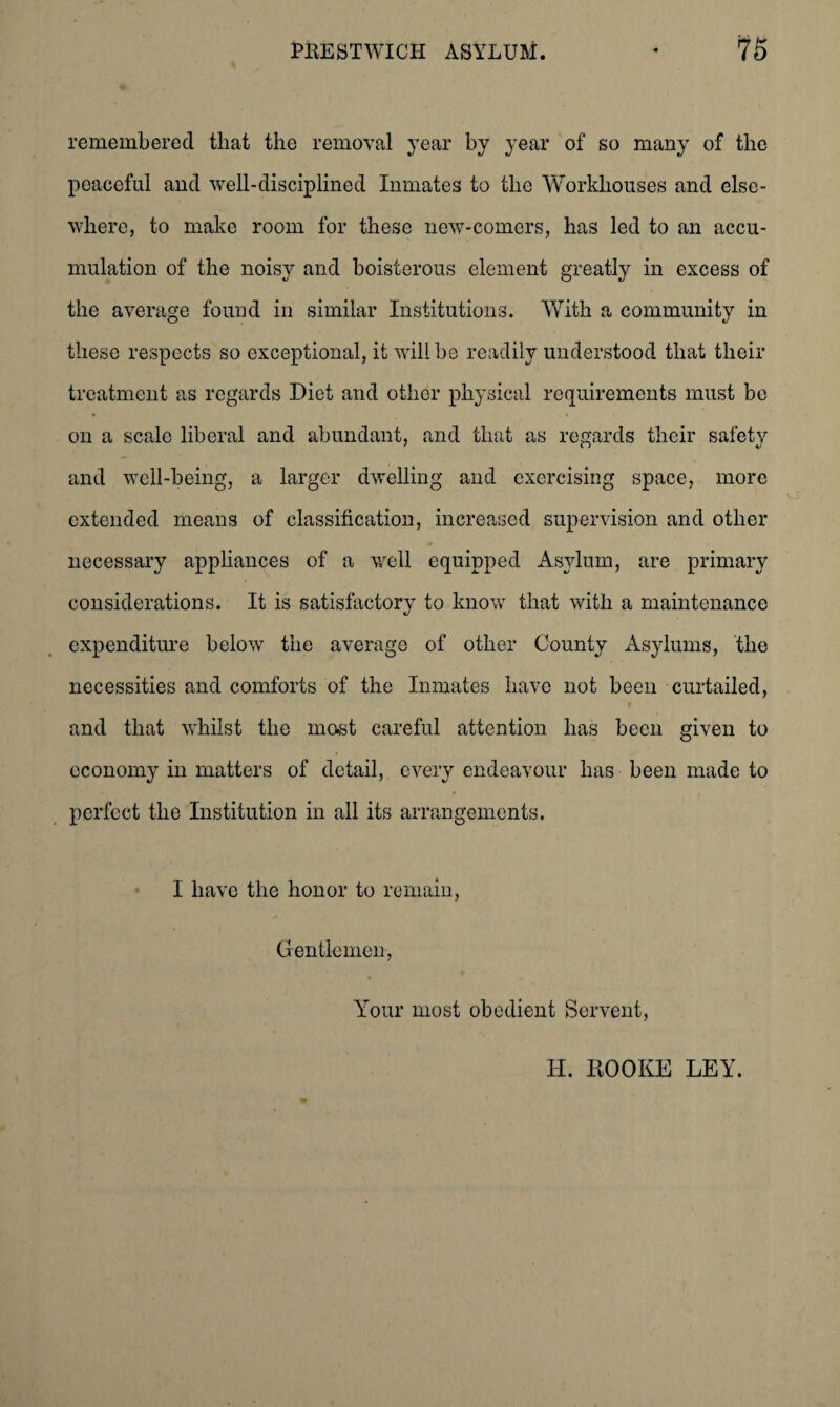 remembered that the removal year by year of so many of the peaceful and well-disciplined Inmates to the Workhouses and else¬ where, to make room for these new-comers, has led to an accu¬ mulation of the noisy and boisterous element greatly in excess of the average found in similar Institutions. With a community in these respects so exceptional, it will be readily understood that their treatment as regards Diet and other physical requirements must bo on a scale liberal and abundant, and that as regards their safety and well-being, a larger dwelling and exercising space, more extended means of classification, increased supervision and other necessary appliances of a well equipped Asylum, are primary considerations. It is satisfactory to know that with a maintenance expenditure below the average of other County Asylums, the necessities and comforts of the Inmates have not been curtailed, • ' i and that whilst the most careful attention has been given to economy in matters of detail, every endeavour has been made to perfect the Institution in all its arrangements. I have the honor to remain, Gentlemen, Your most obedient Servent, II. HOOKE LEY.