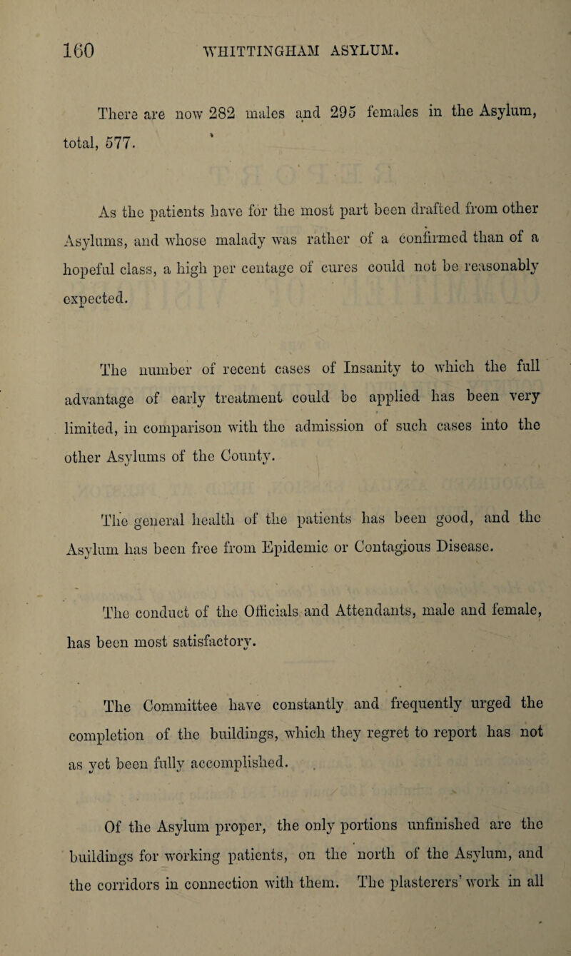 There are now 282 males and 295 females in the Asylum, total, 577. As the patients have for the most part been drafted Irom other Asylums, and whose malady was rather of a confirmed than of a hopeful class, a high per centage of cures could not he reasonably expected. The number of recent cases of Insanity to which the full advantage of early treatment could be applied has been very limited, in comparison with the admission of such cases into the other Asylums of the County. The general health of the patients has been good, and the Asylum has been free from Epidemic or Contagious Disease. The conduct of the Officials and Attendants, male and female, has been most satisfactory. The Committee have constantly and frequently urged the completion of the buildings, which they regret to report has not as yet been fully accomplished. Of the Asylum proper, the only portions unfinished are the buildings for working patients, on the north of the Asylum, and the corridors in connection with them. The plasterers’ work in all