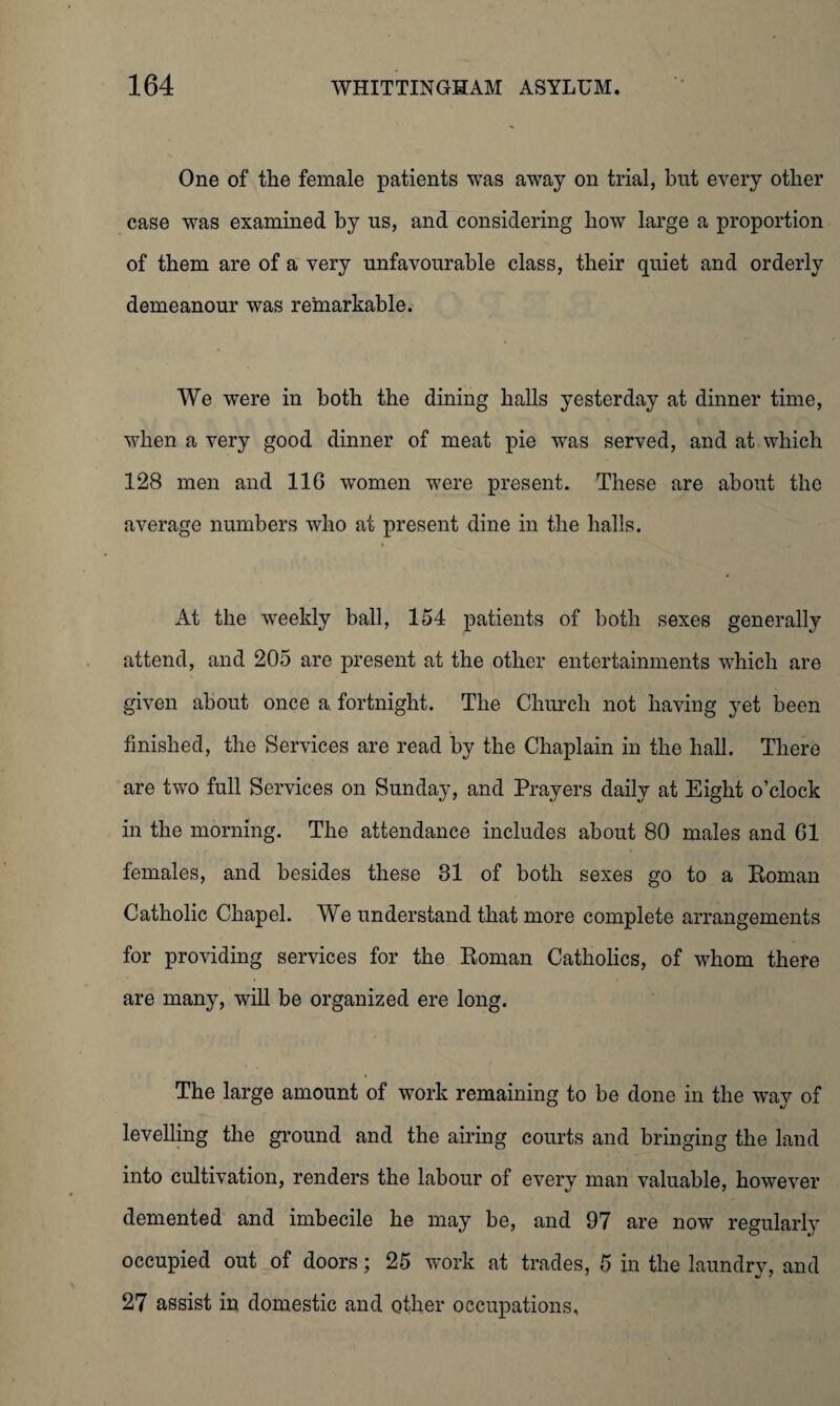 One of the female patients was away on trial, but every other case was examined by us, and considering how large a proportion of them are of a very unfavourable class, their quiet and orderly demeanour was remarkable. We were in both the dining halls yesterday at dinner time, when a very good dinner of meat pie was served, and at which 128 men and 11G women were present. These are about the average numbers who at present dine in the halls. At the weekly ball, 154 patients of both sexes generally attend, and 205 are present at the other entertainments which are given about once a. fortnight. The Church not having yet been finished, the Services are read by the Chaplain in the hall. There are two full Services on Sunday, and Prayers daily at Eight o’clock in the morning. The attendance includes about 80 males and 01 females, and besides these 31 of both sexes go to a Roman Catholic Chapel. We understand that more complete arrangements for providing services for the Roman Catholics, of whom there are many, will be organized ere long. The large amount of work remaining to be done in the way of levelling the ground and the airing courts and bringing the land into cultivation, renders the labour of every man valuable, however demented and imbecile he may be, and 97 are now regularly occupied out of doors; 25 work at trades, 5 in the laundry, and 27 assist in domestic and other occupations.