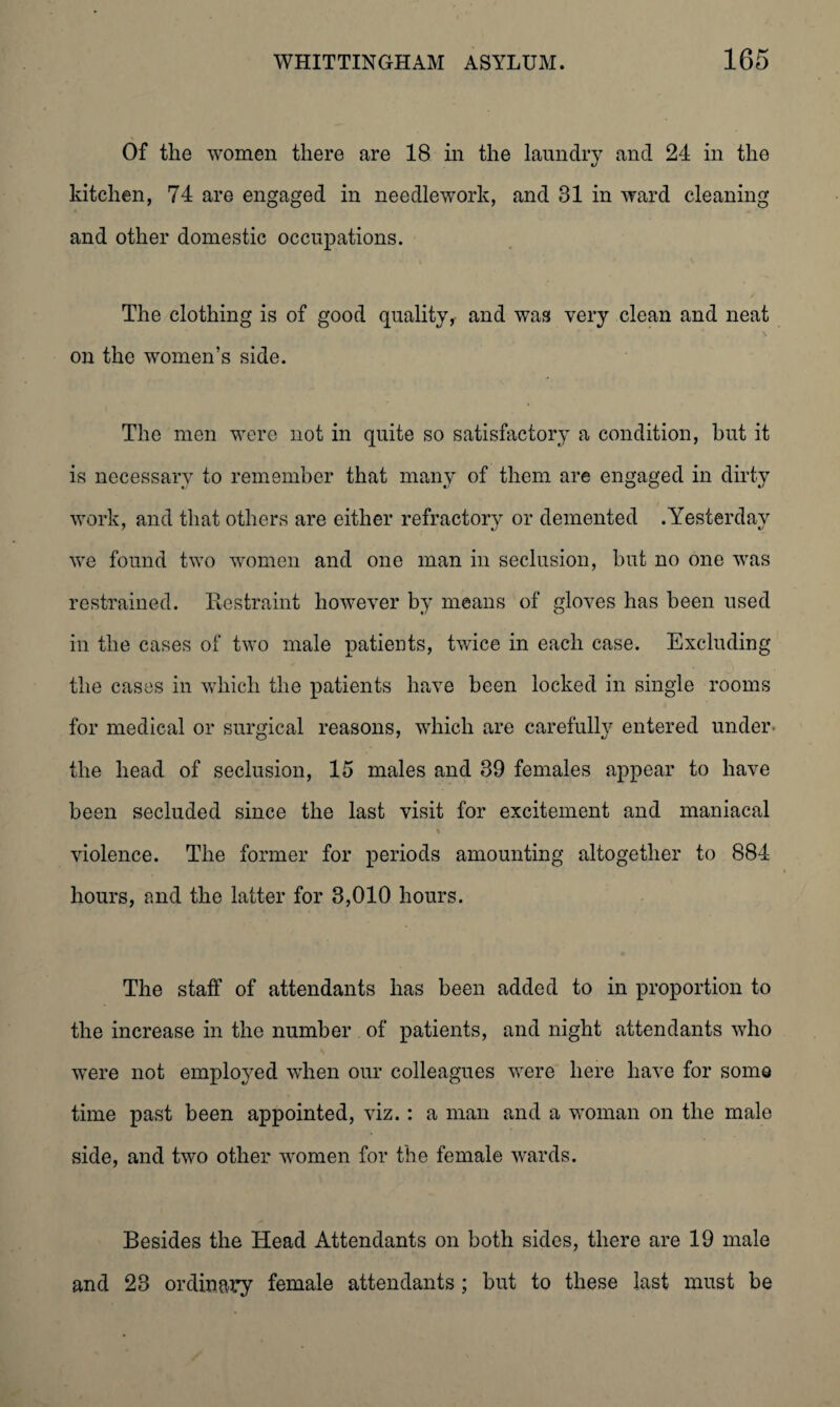 Of the women there are 18 in the laundry and 24 in the kitchen, 74 are engaged in needlework, and 31 in ward cleaning and other domestic occupations. The clothing is of good quality, and was very clean and neat on the women’s side. The men were not in quite so satisfactory a condition, but it is necessary to remember that many of them are engaged in dirty work, and that others are either refractory or demented .Yesterday we found two women and one man in seclusion, but no one was restrained. Restraint however by means of gloves has been used in the cases of two male patients, twice in each case. Excluding the cases in which the patients have been locked in single rooms for medical or surgical reasons, which are carefully entered under the head of seclusion, 15 males and 39 females appear to have been secluded since the last visit for excitement and maniacal % violence. The former for periods amounting altogether to 884 hours, and the latter for 3,010 hours. The staff of attendants has been added to in proportion to the increase in the number of patients, and night attendants who were not employed when our colleagues were here have for some time past been appointed, viz.: a man and a woman on the male side, and two other women for the female wards. Besides the Head Attendants on both sides, there are 19 male and 23 ordinary female attendants; but to these last must be