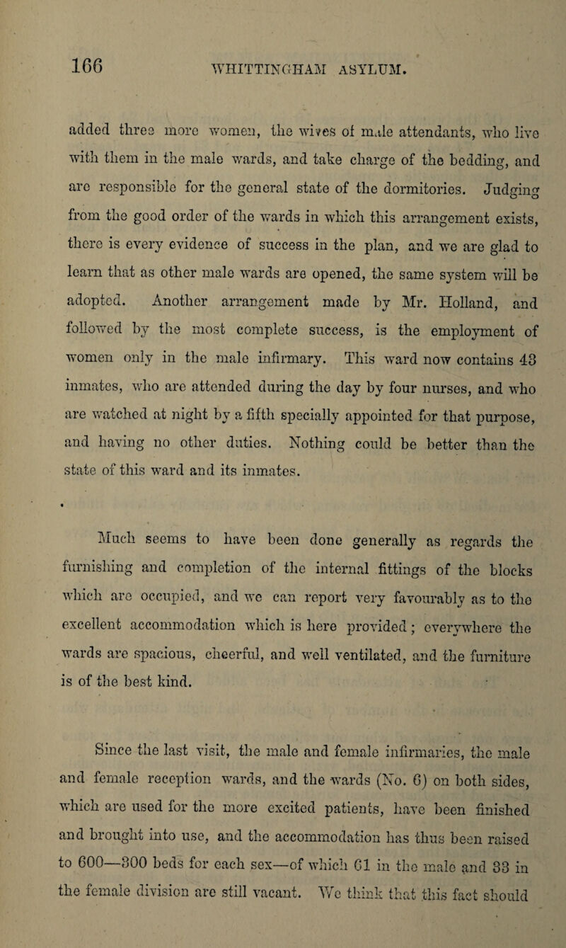 added three more women, the wives of male attendants, who live with them in the male wards, and take charge of the bedding, and arc responsible for the general state of the dormitories. Judging from the good order of the wards in which this arrangement exists, there is every evidence of success in the plan, and we are glad to learn that as other male wards are opened, the same system will be adopted. Another arrangement made by Mr. Holland, and followed by the most complete success, is the employment of women only in the male infirmary. This ward now contains 43 inmates, who are attended during the day by four nurses, and who are watched at night by a fifth specially appointed for that purpose, and having no other duties. Nothing could be better than the state of this ward and its inmates. Much seems to have been done generally as regards the furnishing and completion of the internal fittings of the blocks which are occupied, and we can report very favourably as to the excellent accommodation which is here provided; everywhere the wards are spacious, cheerful, and well ventilated, and the furniture is of the best kind. Since the last visit, the male and female infirmaries, the male and female reception wards, and the wards (No. 0) on both sides, which are used for the more excited patients, have been finished and brought into use, and the accommodation has thus been raised to 600—300 beds for each sex—of which Cl in the male and 33 in the female division are still vacant. We think that this fact should