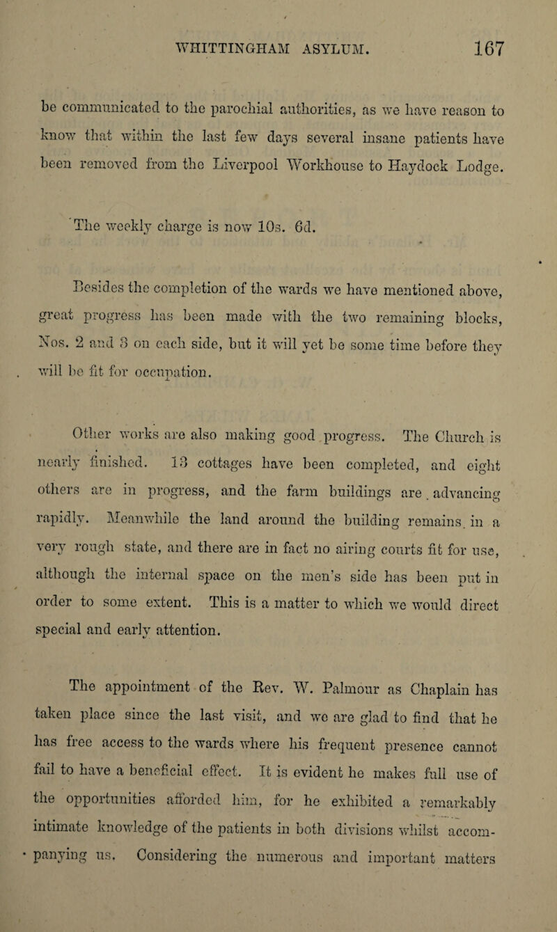 be communicated to the parochial authorities, as we have reason to know that within the last few days several insane patients have been removed from the Liverpool Workhouse to Haydock Lodge. The weekly charge is now 10s. 6d. Besides the completion of the wards we have mentioned above, great progress has been made with the two remaining blocks, Nos. 2 and 3 on each side, but it will vet be some time before they will be fit for occupation. Other works are also making good progress. The Church is nearly finished. 13 cottages have been completed, and eight others are in progress, and the farm buildings are advancing rapidly. Meanwhile the land around the building remains in a very rough state, and there are in fact no airing courts fit for use, although the internal space on the men’s side has been put in order to some extent. This is a matter to which we would direct special and early attention. The appointment of the Rev. W. Palmour as Chaplain has taken place since the last visit, and we are glad to find that he has free access to the wards where his frequent presence cannot fail to have a beneficial effect. It is evident he makes full use of the opportunities afforded him, for he exhibited a remarkably intimate knowledge of the patients in both divisions whilst accom- • panying us. Considering the numerous and important matters