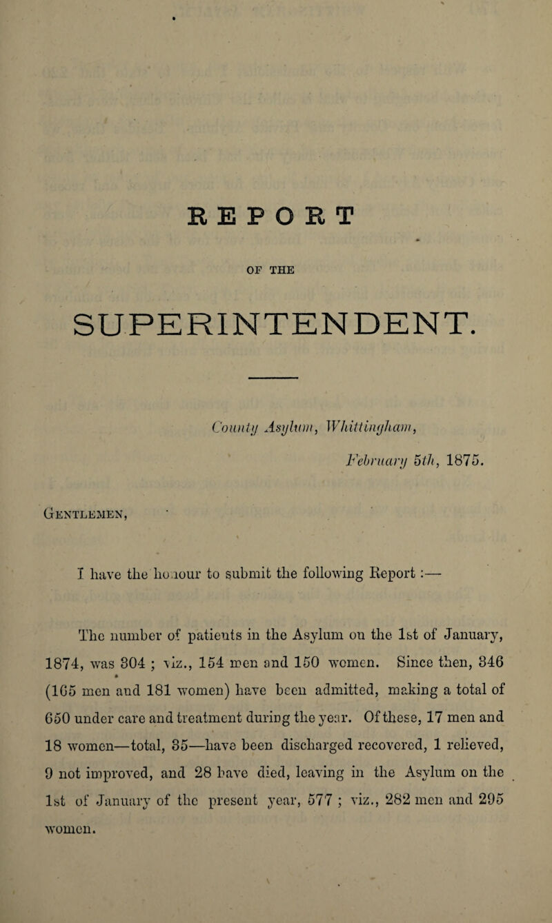 REPORT OF THE SUPERINTENDENT. County Asylum, Whitt inyharn, February 5th, 1875. Gentlemen, I have the honour to submit the following Report:— The number of patients in the Asylum on the 1st of January, 1874, was 804 ; viz., 154 men and 150 women. Since then, 346 (1G5 men and 181 women) have been admitted, making a total of 650 under care and treatment during the year. Of these, 17 men and 18 women—total, 35—have been discharged recovered, 1 relieved, 9 not improved, and 28 have died, leaving in the Asylum on the 1st of January of the present year, 577 ; viz., 282 men and 295 women.