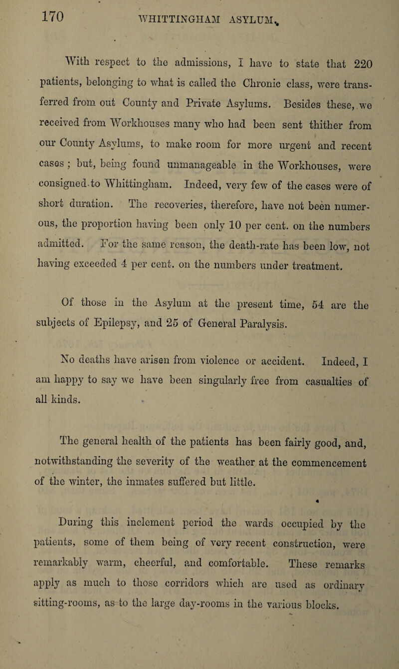 With respect to the admissions, I have to state that 220 patients, belonging to what is called the Chronic class, were trans¬ ferred from out County and Private Asylums. Besides these, we received from Workhouses many who had been sent thither from our County Asylums, to make room for more urgent and recent cases ; but, being found unmanageable in the Workhouses, were consigned.to Whittingham. Indeed, very few of the cases were of short duration. Hie recoveries, therefore, have not been numer¬ ous, the proportion having been only 10 per cent, on the numbers admitted. Eor the same reason, the death-rate has been low, not having exceeded 4 per cent, on the numbers under treatment. 01 those in the Asylum at the present time, 54 are the subjects of Epilepsy, and 25 of General Paralysis. No deaths have arisen from violence or accident. Indeed, I am happy to say we have been singularly free from casualties of all kinds. The general health of the patients has been fairly good, and, notwithstanding the severity of the weather at the commencement of the winter, the inmates suffered but little. « During this inclement period the wards occupied by the patients, some of them being of very recent construction, were remarkably warm, cheerful, and comfortable. These remarks apply as much to those corridors which are used as ordinary sitting-rooms, as to the large day-rooms in the various blocks.
