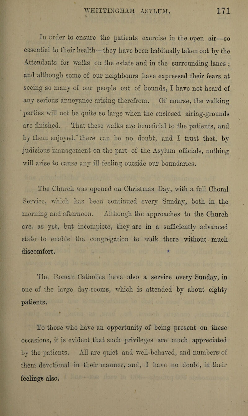 In order to ensure the patients exercise in the open air—so essential to their health—they have been habitually taken out by the Attendants for walks on the estate and in the surrounding lanes ; and although some of our neighbours have expressed their fears at seeing so many of our people out of bounds, I have not heard of any serious annoyance arising therefrom. Of course, the walking ' parties will not be quite so large when the enclosed airing-grounds are finished. That these walks are beneficial to the patients, and by them enjoyed, there can be no doubt, and I trust that, by judicious management on the part of the Asylum officials, nothing will arise to cause any ill-feeling outside our boundaries. t/ o The Church was opened on Christmas Day, with a full Choral Service, which has been continued every Sunday, both in the morning and afternoon. Although the approaches to the Church ore, as yet, but incomplete, they are in a sufficiently advanced state to enable the congregation to walk there without much discomfort. • * The Homan Catholics have also a service every Sunday, in one of the large day-rooms, which is attended by about eighty patients. % To those who have an opportunity of being present on these occasions, it is evident that such privileges are much appreciated by the patients. All are quiet and well-behaved, and numbers1 of them devotional in their manner, and, I have no doubt, in their feelings also.