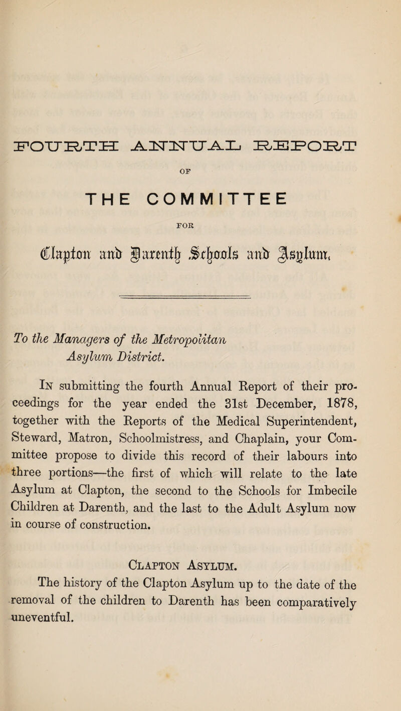 zpott^r-tih: ^.3sri<rTJ^-L bbpoet OF THE COMMITTEE FOR Clapton anb § armtfj Stfjnots anb Jisnlitw, To the Managers of the Metropolitan Asylum District. In submitting the fourth Annual Report of their pro¬ ceedings for the year ended the 31st December, 1878, together with the Reports of the Medical Superintendent, Steward, Matron, Schoolmistress, and Chaplain, your Com¬ mittee propose to divide this record of their labours into three portions—the first of which will relate to the late Asylum at Clapton, the second to the Schools for Imbecile Children at Darenth, and the last to the Adult Asylum now in course of construction. Clapton Asylum. The history of the Clapton Asylum up to the date of the removal of the children to Darenth has been comparatively uneventful.