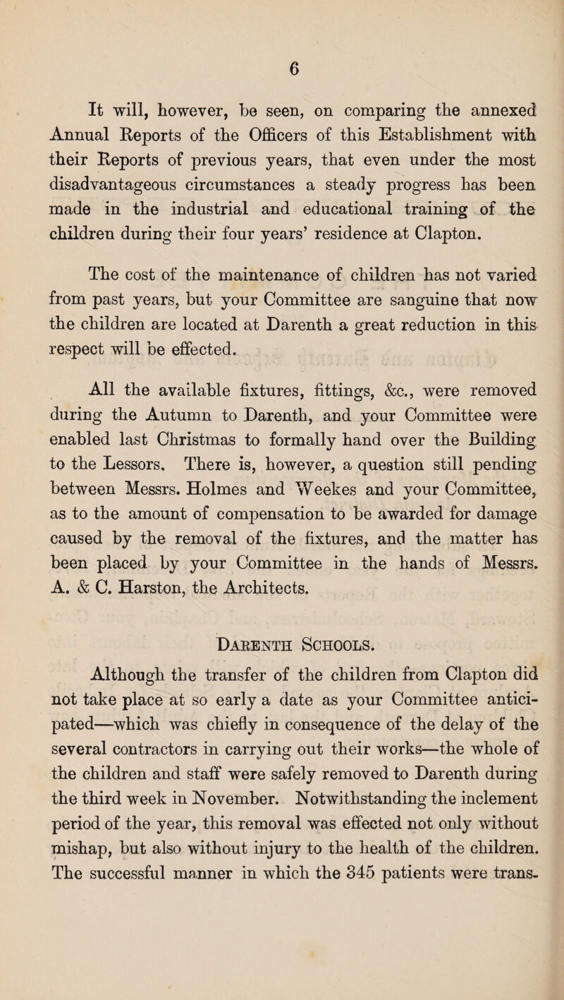 It will, however, be seen, on comparing the annexed Annual Reports of the Officers of this Establishment with their Reports of previous years, that even under the most disadvantageous circumstances a steady progress has been made in the industrial and educational training of the children during their four years’ residence at Clapton. The cost of the maintenance of children has not varied from past years, but your Committee are sanguine that now the children are located at Darenth a great reduction in this respect will be effected. All the available fixtures, fittings, &c., were removed during the Autumn to 'Darenth, and your Committee were enabled last Christmas to formally hand over the Building to the Lessors. There is, however, a question still pending between Messrs. Holmes and Weekes and your Committee, as to the amount of compensation to be awarded for damage caused by the removal of the fixtures, and the matter has been placed by your Committee in the hands of Messrs. A. & C. Harston, the Architects. Darenth Schools. Although the transfer of the children from Clapton did not take place at so early a date as your Committee antici¬ pated—which was chiefly in consequence of the delay of the several contractors in carrying out their works—the whole of the children and staff were safely removed to Darenth during the third week in November. Notwithstanding the inclement period of the year, this removal was effected not only without mishap, but also without injury to the health of the children. The successful manner in which the 345 patients were trans-