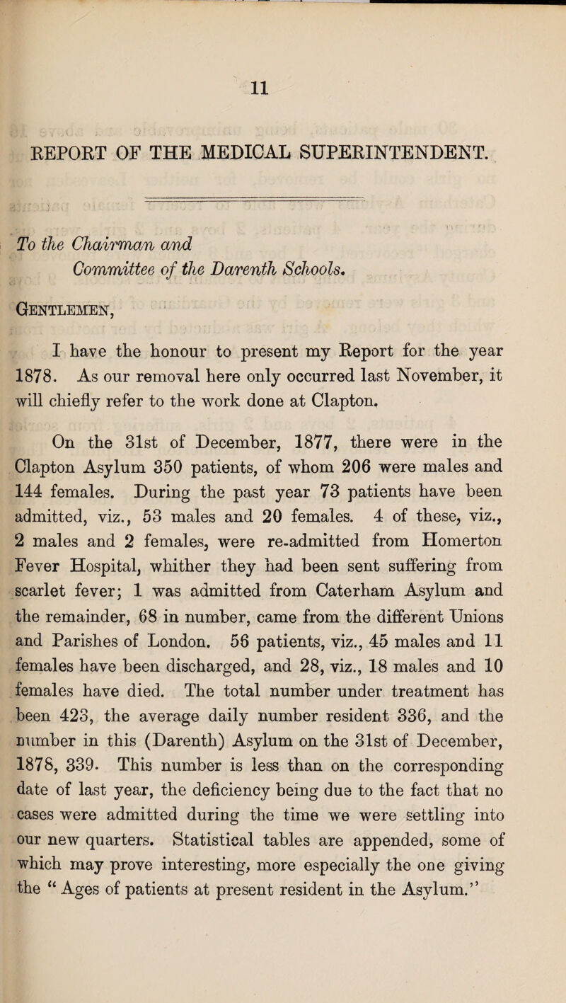 REPORT OF THE MEDICAL SUPERINTENDENT. To the Chairman and Committee of the Darenth Schools. Gentlemen, I have the honour to present my Report for the year 1878. As our removal here only occurred last November, it will chiefly refer to the work done at Clapton. On the 31st of December, 1877, there were in the Clapton Asylum 350 patients, of whom 206 were males and 144 females. During the past year 73 patients have been admitted, viz., 53 males and 20 females. 4 of these, viz., 2 males and 2 females, were re-admitted from Homerton Fever Hospital, whither they had been sent suffering from scarlet fever; 1 was admitted from Caterham Asylum and the remainder, 68 in number, came from the different Unions and Parishes of London. 56 patients, viz., 45 males and 11 females have been discharged, and 28, viz., 18 males and 10 females have died. The total number under treatment has been 423, the average daily number resident 336, and the Dumber in this (Darenth) Asylum on the 31st of December, 1878, 339. This number is less than on the corresponding date of last year, the deficiency being due to the fact that no cases were admitted during the time we were settling into our new quarters. Statistical tables are appended, some of which may prove interesting, more especially the one giving the “ Ages of patients at present resident in the Asylum.”