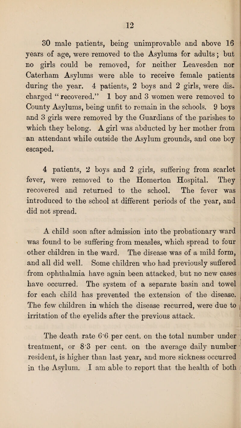 SO male patients, being unimprovable and above 16 years of age, were removed to tbe Asylums for adults; but no girls could be removed, for neither Leavesden nor Caterham Asylums were able to receive female patients during the year. 4 patients, 2 boys and 2 girls, were dis¬ charged “recovered.” 1 boy and 3 women were removed to County Asylums, being unfit to remain in the schools. 9 boys and 3 girls were removed by the Guardians of the parishes to which they belong. A girl was abducted by her mother from an attendant while outside the Asylum grounds, and one boy escaped. 4 patients, 2 boys and 2 girls, suffering from scarlet fever, were removed to the Homerton Hospital. They recovered and returned to the school. The fever was introduced to the school at different periods of the year, and did not spread. A child soon after admission into the probationary ward was found to be suffering from measles, which spread to four other children in the ward. The disease was of a mild form, and all did well. Some children who had previously suffered from ophthalmia have again been attacked, but no new cases have occurred. The system of a separate basin and towel for each child has prevented the extension of the disease. The few children in which the disease recurred, were due to j irritation of the eyelids after the previous attack. The death rate 6*6 per cent, on the total number under treatment, or 8*3 per cent, on the average daily number resident, is higher than last year, and more sickness occurred in the Asylum. I am able to report that the health of both