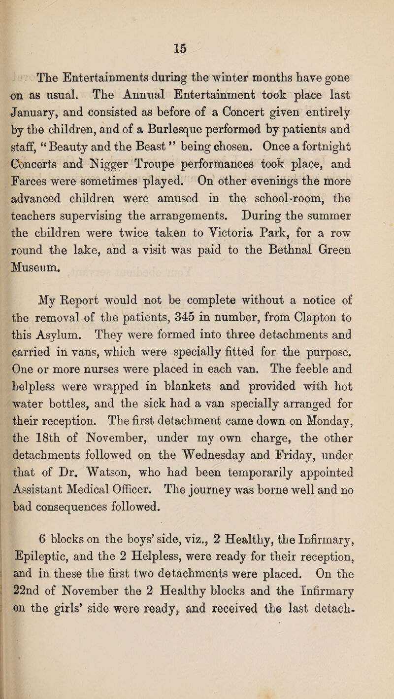 The Entertainments during the winter months have gone on as usual. The Annual Entertainment took place last January, and consisted as before of a Concert given entirely by the children, and of a Burlesque performed by patients and staff, “ Beauty and the Beast ” being chosen. Once a fortnight Concerts and Nigger Troupe performances took place, and Farces were sometimes played. On other evenings the more advanced children were amused in the school-room, the teachers supervising the arrangements. During the summer the children were twice taken to Victoria Park, for a row round the lake, and a visit was paid to the Bethnal Green Museum. My Report would not be complete without a notice of the removal of the patients, 345 in number, from Clapton to this Asylum. They were formed into three detachments and carried in vans, which were specially fitted for the purpose. One or more nurses were placed in each van. The feeble and helpless were wrapped in blankets and provided with hot water bottles, and the sick had a van specially arranged for their reception. The first detachment came down on Monday, the 18th of November, under my own charge, the other detachments followed on the Wednesday and Friday, under that of Dr. Watson, who had been temporarily appointed Assistant Medical Officer. The journey was borne well and no bad consequences followed. 6 blocks on the boys’ side, viz., 2 Healthy, the Infirmary, Epileptic, and the 2 Helpless, were ready for their reception, and in these the first two detachments were placed. On the 22nd of November the 2 Healthy blocks and the Infirmary on the girls’ side were ready, and received the last detach-