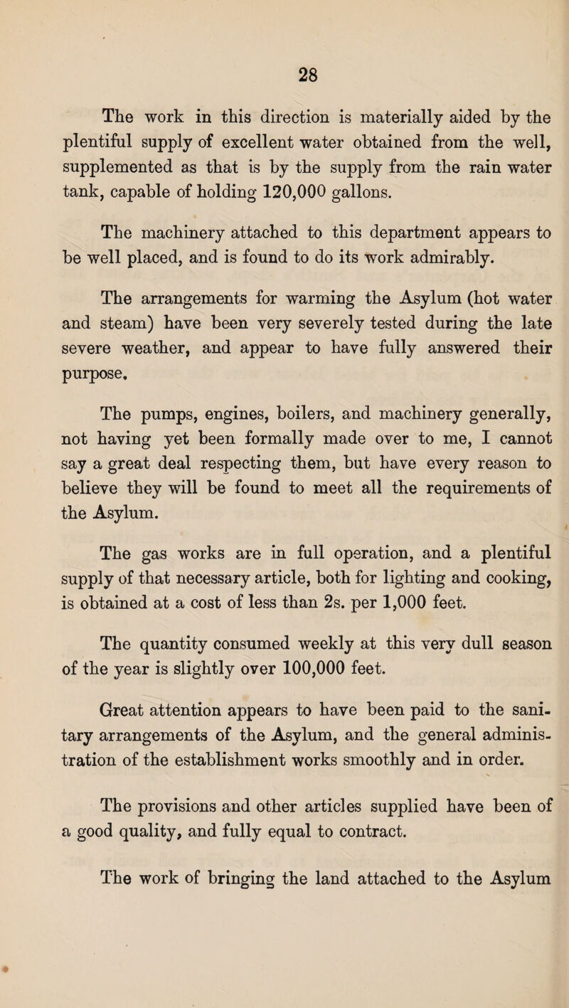 The work in this direction is materially aided by the plentiful supply of excellent water obtained from the well, supplemented as that is by the supply from the rain water tank, capable of holding 120,000 gallons. The machinery attached to this department appears to be well placed, and is found to do its work admirably. The arrangements for warming the Asylum (hot water and steam) have been very severely tested during the late severe weather, and appear to have fully answered their purpose. The pumps, engines, boilers, and machinery generally, not having yet been formally made over to me, I cannot say a great deal respecting them, but have every reason to believe they will be found to meet all the requirements of the Asylum. The gas works are in full operation, and a plentiful supply of that necessary article, both for lighting and cooking, is obtained at a cost of less than 2s. per 1,000 feet. The quantity consumed weekly at this very dull season of the year is slightly over 100,000 feet. Great attention appears to have been paid to the sani¬ tary arrangements of the Asylum, and the general adminis¬ tration of the establishment works smoothly and in order. The provisions and other articles supplied have been of a good quality, and fully equal to contract. The work of bringing the land attached to the Asylum