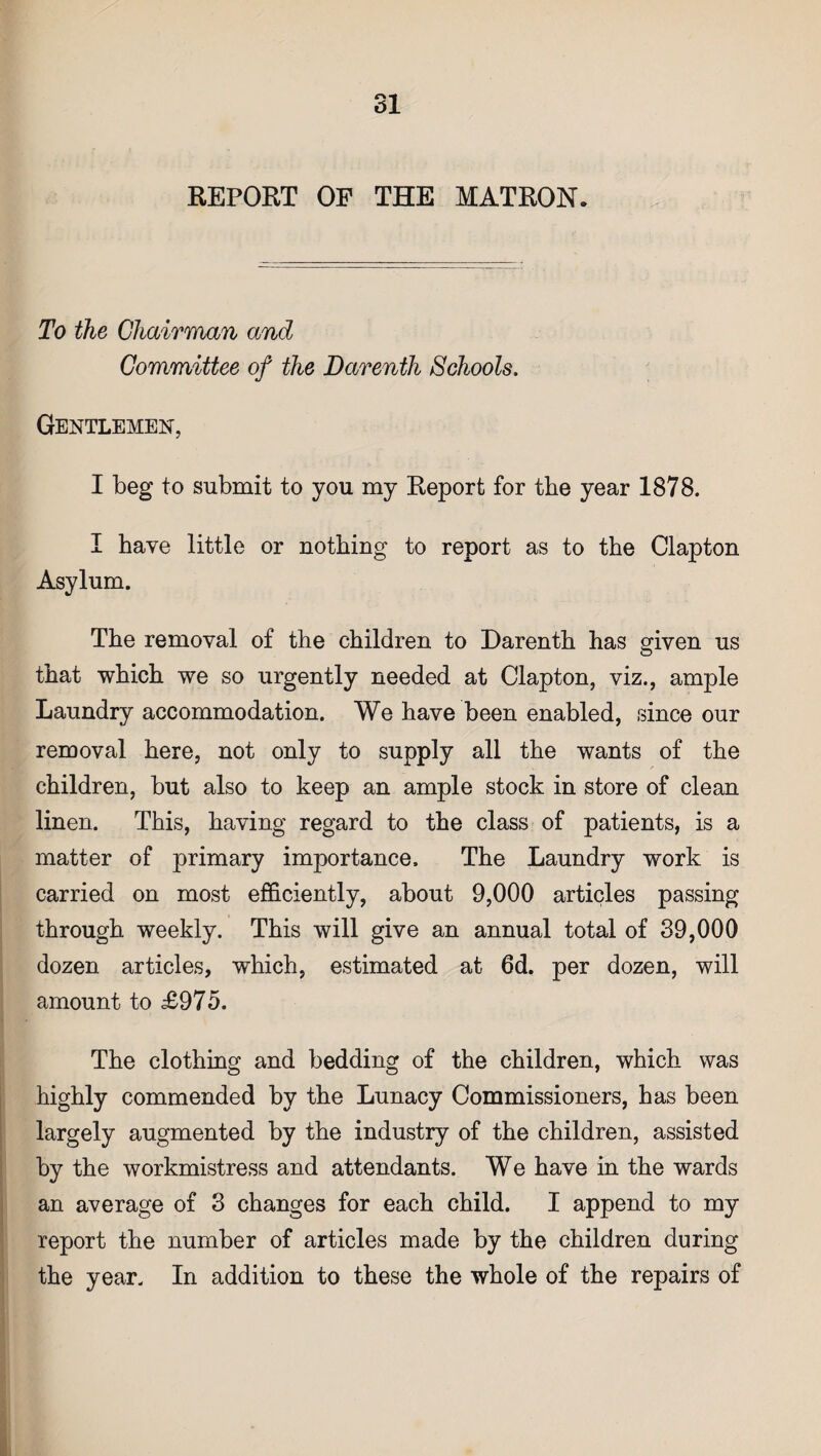 REPORT OP THE MATRON. To the Chairman and Committee of the Darenth Schools. Gentlemen, I beg to submit to you my Report for the year 1878. I have little or nothing to report as to the Clapton Asylum. The removal of the children to Darenth has given us that which we so urgently needed at Clapton, viz., ample Laundry accommodation. We have been enabled, since our removal here, not only to supply all the wants of the children, but also to keep an ample stock in store of clean linen. This, having regard to the class of patients, is a matter of primary importance. The Laundry work is carried on most efficiently, about 9,000 articles passing through weekly. This will give an annual total of 39,000 dozen articles, which, estimated at 6d. per dozen, will amount to £975. The clothing and bedding of the children, which was highly commended by the Lunacy Commissioners, has been largely augmented by the industry of the children, assisted by the workmistress and attendants. We have in the wards an average of 3 changes for each child. I append to my report the number of articles made by the children during the year. In addition to these the whole of the repairs of