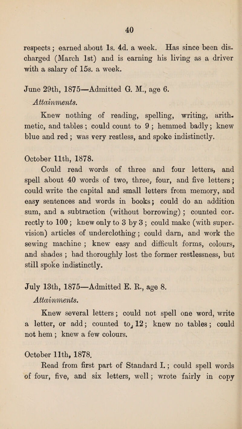 respects ; earned about Is. 4d. a week. Has since been dis¬ charged (March 1st) and is earning his living as a driver with a salary of 15s. a week. June 29th, 1875—Admitted G. M., age 6. Attainments. Knew nothing of reading, spelling, writing, arith¬ metic, and tables ; could count to 9 ; hemmed badly; knew blue and red; was very restless, and spoke indistinctly. October 11th, 1878. Could read words of three and four letters, and spell about 40 words of two, three, four, and five letters; could write the capital and small letters from memory, and easy sentences and words in books; could do an addition sum, and a subtraction (without borrowing) ; counted cor¬ rectly to 100; knew only to 3 by 3 ; could make (with super¬ vision) articles of underclothing; could darn, and work the sewing machine ; knew easy and difficult forms, colours, and shades ; had thoroughly lost the former restlessness, but still spoke indistinctly. July 13th, 1875—Admitted E. R., age 8. Attainments. Knew several letters; could not spell one word, write a letter, or add; counted tOj 12; knew no tables; could not hem ; knew a few colours. October 11th, 1878. Read from first part of Standard I.; could spell words of four, five, and six letters, well; wrote fairly in copy