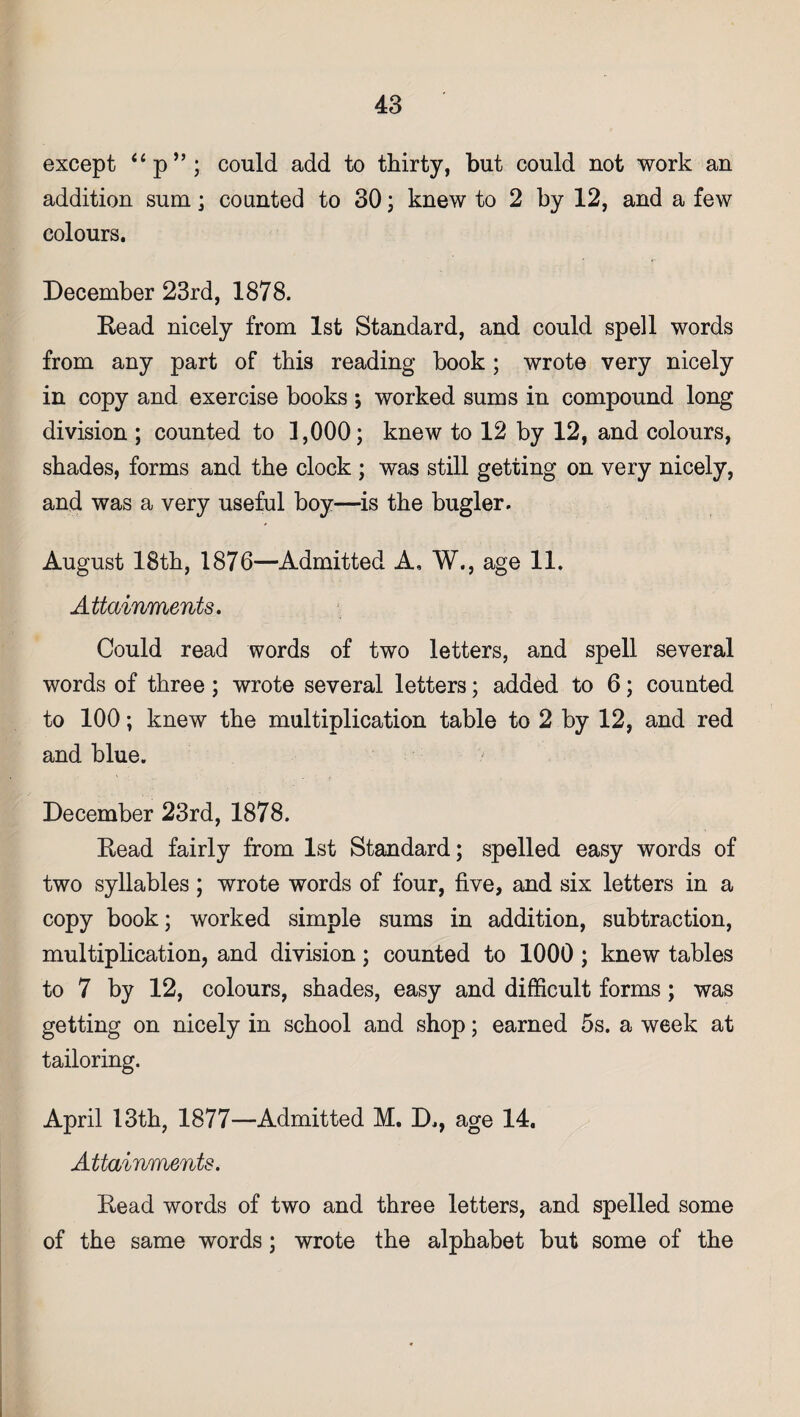 except “p” ; could add to thirty, but could not work an addition sum; counted to 30; knew to 2 by 12, and a few colours. December 23rd, 1878. Read nicely from 1st Standard, and could spell words from any part of this reading book ; wrote very nicely in copy and exercise books ; worked sums in compound long division ; counted to 1,000; knew to 12 by 12, and colours, shades, forms and the clock ; was still getting on very nicely, and was a very useful boy—is the bugler. August 18th, 1876—Admitted A, W., age 11. Attainments. Could read words of two letters, and spell several words of three ; wrote several letters; added to 6; counted to 100; knew the multiplication table to 2 by 12, and red and blue. December 23rd, 1878. Read fairly from 1st Standard; spelled easy words of two syllables; wrote words of four, five, and six letters in a copy book; worked simple sums in addition, subtraction, multiplication, and division; counted to 1000 ; knew tables to 7 by 12, colours, shades, easy and difficult forms; was getting on nicely in school and shop; earned 5s. a week at tailoring. April 13th, 1877—Admitted M. D., age 14. Attainments. Read words of two and three letters, and spelled some of the same words ; wrote the alphabet but some of the