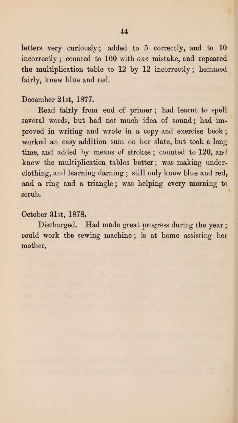 letters very curiously; added to 5 correctly, and to 10 incorrectly ; counted to 100 with one mistake, and repeated the multiplication table to 12 by 12 incorrectly; hemmed fairly, knew blue and red. December 21st, 1877. Bead fairly from end of primer ; had learnt to spell several words, but had not much idea of sound; had im¬ proved in writing and wrote in a copy and exercise book; worked an easy addition sum on her slate, but took a long time, and added by means of strokes ; counted to 120, and knew the multiplication tables better; was making under¬ clothing, and learning darning ; still only knew blue and red, and a ring and a triangle; was helping every morning to scrub. October 31st, 1878. Discharged. Had made great progress during the year; could work the sewing machine ; is at home assisting her mother.