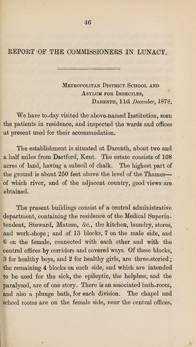 REPORT OF THE COMMISSIONERS IN LUNACY. Metropolitan District School and Asylum for Imbeciles, Darenth, 11th December, 1878. We have to-day visited the above-named Institution, seen the patients in residence, and inspected the wards and offices at present used for their accommodation. The establishment is situated at Darenth, about two and a half miles from Dartford, Kent. The estate consists of 108 acres of land, having a subsoil of chalk. The highest part of the ground is about 250 feet above the level of the Thames— of which river, and of the adjacent country, good views are obtained. The present buildings consist of a central administrative department, containing the residence of the Medical Superin¬ tendent, Steward, Matron, &c., the kitchen, laundry, stores, and work-shops; and of 13 blocks, 7 on the male side, and 6 on the female, connected with each other and with the central offices by corridors and covered ways. Of these blocks, 3 for healthy boys, and 2 for healthy girls, are three-storied; the remaining 4 blocks on each side, and which are intended to be used for the sick, the epileptic, the helpless, and the paralysed, are of one story. There is an associated bath-room, and also a plunge bath, for each division. The chapel and school rooms are on the female side, near the central offices,