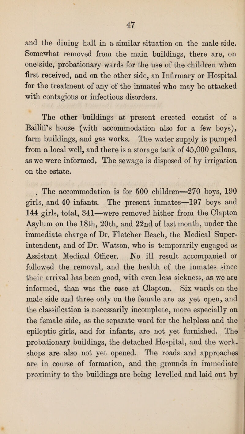 and the dining hall in a similar situation on the male side. Somewhat removed from the main buildings, there are, on one side, probationary wards for the use of the children when first received, and on the other side, an Infirmary or Hospital, for the treatment of any of the inmates who may be attacked with contagious or infectious disorders. The other buildings at present erected consist of a Bailiffs house (with accommodation also for a few boys), farm buildings, and gas works. The water supply is pumped from a local well, and there is a storage tank of 45,000 gallons, as we were informed. The sewage is disposed of by irrigation on the estate. , The accommodation is for 500 children—270 boys, 190 girls, and 40 infants. The present inmates—197 boys and 144 girls, total, 341—were removed hither from the Clapton Asylum on the 18th, 20th, and 22nd of last month, under the immediate charge of Dr. Fletcher Beach, the Medical Super¬ intendent, and of Dr. Watson, who is temporarily engaged as Assistant Medical Officer. No ill result accompanied or followed the removal, and the health of the inmates since their arrival has been good, with even less sickness, as we are informed, than was the case at Clapton. Six wards on the male side and three only on the female are as yet open, and the classification is necessarily incomplete, more especially on the female side, as the separate ward for the helpless and the epileptic girls, and for infants, are not yet furnished. The probationary buildings, the detached Hospital, and the work¬ shops are also not yet opened. The roads and approaches are in course of formation, and the grounds in immediate proximity to the buildings are being levelled and laid out by