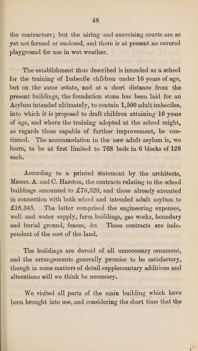 the contractors; but the airing and exercising courts are as yet not formed or enclosed, and there is at present no covered playground for use in wet weather. The establishment thus described is intended as a school for the training of Imbecile children under 16 years of age, but on the same estate, and at a short distance from the present buildings, the foundation stone has been laid for an Asylum intended ultimately, to contain 1,500 adult imbeciles, into which it is proposed to draft children attaining 16 years of age, and where the training adopted at the school might, as regards those capable of further improvement, be con¬ tinued. The accommodation in the new adult asylum is, we learn, to be at first limited to 768 beds in 6 blocks of 128 each. According to a printed statement by the architects, Messrs. A. and C. Harston, the contracts relating to the school buildings amounted to £76,329, and those already executed in connection with both school and intended adult asylum to £18,345. The latter comprised the engineering expenses, well and water supply, farm buildings, gas works, boundary and burial ground, fences, &c. These contracts are inde¬ pendent of the cost of the land. The buildings are devoid of ail unnecessary ornament, and the arrangements generally promise to be satisfactory, though in some matters of detail supplementary additions and alterations will we think be necessary. We visited all parts of the main building which have been brought into use, and considering the short time that the