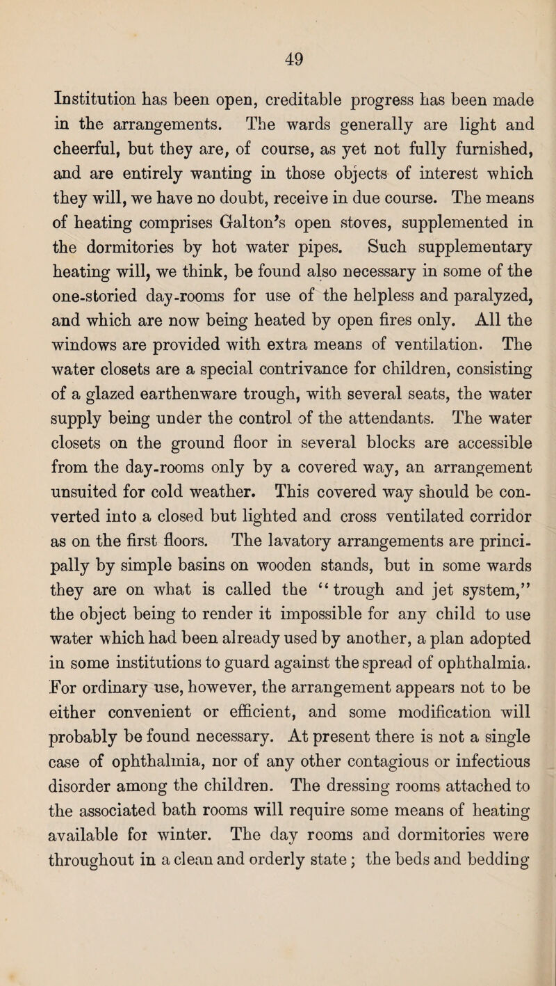 Institution has been open, creditable progress has been made in the arrangements. The wards generally are light and cheerful, but they are, of course, as yet not fully furnished, and are entirely wanting in those objects of interest which they will, we have no doubt, receive in due course. The means of heating comprises Galton’s open stoves, supplemented in the dormitories by hot water pipes. Such supplementary heating will, we think, be found also necessary in some of the one-storied day-rooms for use of the helpless and paralyzed, and which are now being heated by open fires only. All the windows are provided with extra means of ventilation. The water closets are a special contrivance for children, consisting of a glazed earthenware trough, with several seats, the water supply being under the control of the attendants. The water closets on the ground floor in several blocks are accessible from the day-rooms only by a covered way, an arrangement unsuited for cold weather. This covered way should be con¬ verted into a closed but lighted and cross ventilated corridor as on the first floors. The lavatory arrangements are princi¬ pally by simple basins on wooden stands, but in some wards they are on what is called the “trough and jet system,” the object being to render it impossible for any child to use water which had been already used by another, a plan adopted in some institutions to guard against the spread of ophthalmia. For ordinary use, however, the arrangement appears not to be either convenient or efficient, and some modification will probably be found necessary. At present there is not a single case of ophthalmia, nor of any other contagious or infectious disorder among the children. The dressing rooms attached to the associated bath rooms will require some means of heating available for winter. The day rooms and dormitories were throughout in a clean and orderly state; the beds and bedding