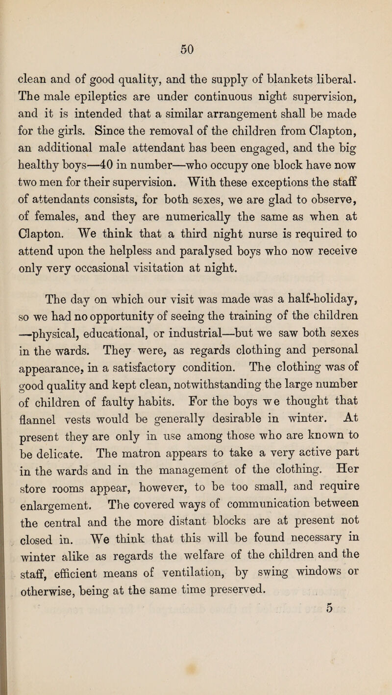 clean and of good quality, and the supply of blankets liberal. The male epileptics are under continuous night supervision, and it is intended that a similar arrangement shall be made for the girls. Since the removal of the children from Clapton, an additional male attendant has been engaged, and the big healthy boys—40 in number—who occupy one block have now two men for their supervision. With these exceptions the staff of attendants consists, for both sexes, we are glad to observe, of females, and they are numerically the same as when at Clapton. We think that a third night nurse is required to attend upon the helpless and paralysed boys who now receive only very occasional visitation at night. The day on which our visit was made was a half-holiday, so we had no opportunity of seeing the training of the children —physical, educational, or industrial—but we saw both sexes in the wards. They were, as regards clothing and personal appearance, in a satisfactory condition. The clothing was of good quality and kept clean, notwithstanding the large number of children of faulty habits. For the boys we thought that flannel vests would be generally desirable in winter. At present they are only in use among those who are known to be delicate. The matron appears to take a very active part in the wards and in the management of the clothing. Her store rooms appear, however, to be too small, and require enlargement. The covered ways of communication between the central and the more distant blocks are at present not closed in. We think that this will be found necessary in winter alike as regards the welfare of the children and the staff, efficient means of ventilation, by swing windows or otherwise, being at the same time preserved. 5