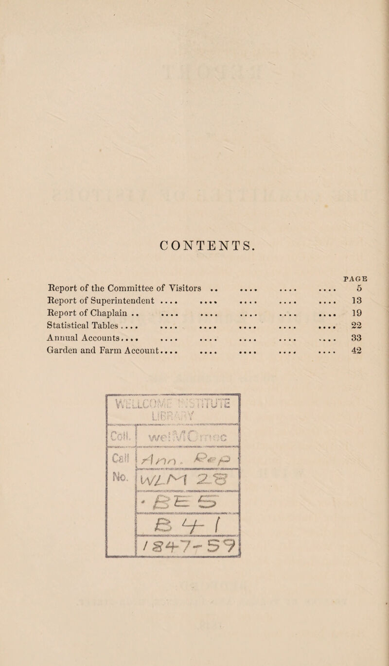 CONTENTS. Report of the Committee of Visitors .. Report of Superintendent .... .... Report of Chaplain .. .... .... Statistical Tables.... .... .... Annual Accounts.... .... .... Garden and Farm Account.... .... PAGE 5 13 19 22 33 42 WhLLCOIVa: ' .STATUTE LIBRARY Pa || W \c n * n iww-sWTmw i-vjri wetMOrnec r\ y)r“\ , ' Calf No. IVZ-Ad 2.B tt&avns.. mtmmi> .:*«**<*i <r ^n~r^ / ! /gz^7-59