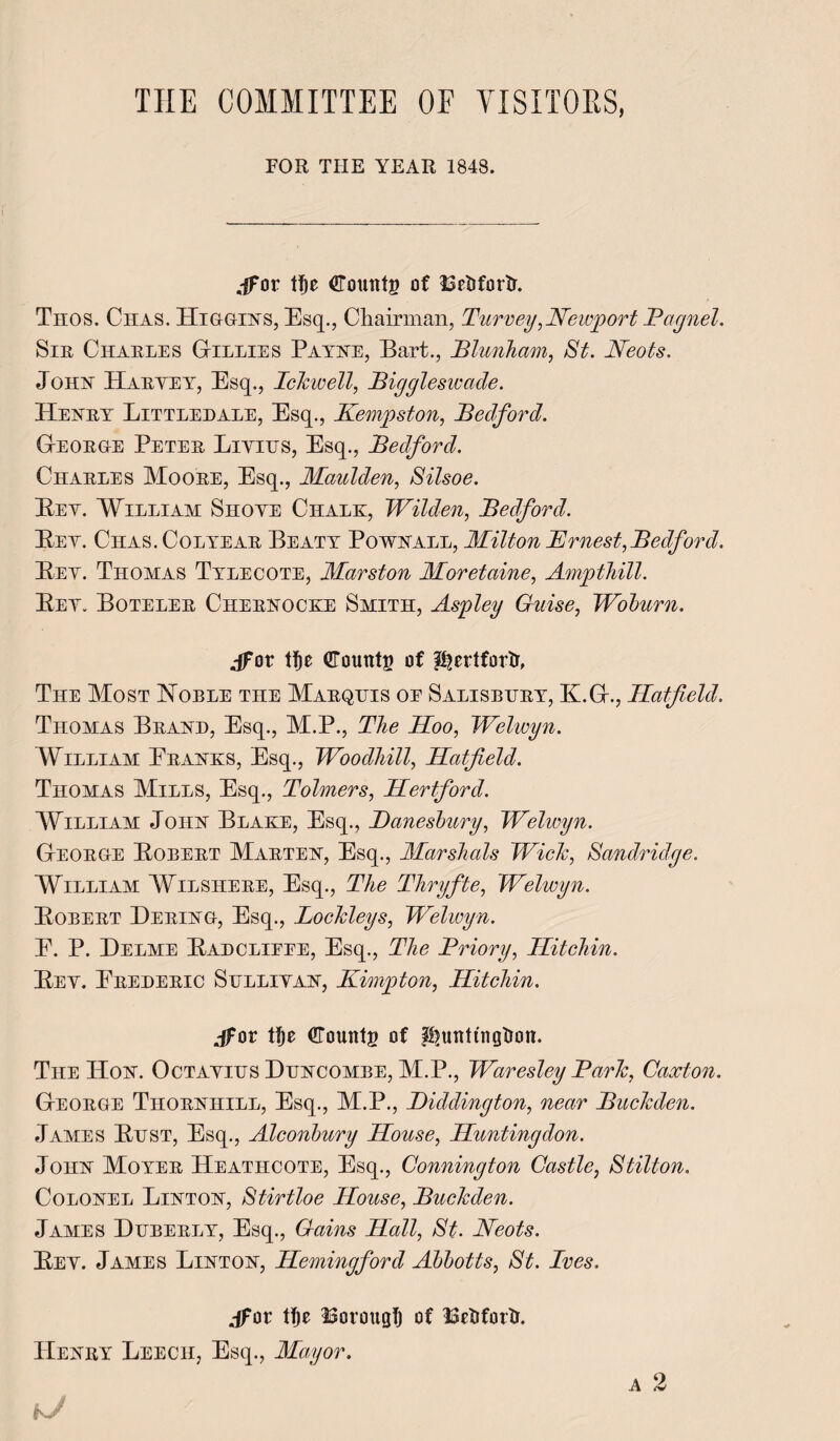 THE COMMITTEE OF VISITORS, FOR THE YEAR 1848. ,-ffor tt)e Counts of Bedford. Thos. Chas. Higgins, Esq., Chairman, Turvey,Newport Bagnel. Sir Charles Gillies Payne, Bart., Blunham, St. Neots. Joks Haryey, Esq., Idewell, Biggleswade. Henry Littlehale, Esq., Kempston, Bedford. George Peter Liyihs, Esq., Bedford. Charles Moore, Esq., Maulden, Silsoe. Ely. William Shoye Chalk, Wilden, Bedford. Bey. Ciias. Colyear Beaty Pownall, Milton JErnest, Bedford. Bey. Thomas Tylecote, Marston Moretaine, Ampthill. Bey. Boteler Chernocke Smith, Aspley Guise, Woburn. jfot ttje Counts of pjnlfortr, The Most Noble the Marquis oe Salisbury, K.G., Hatfield. Thomas Brand, Esq., M.P., The Hoo, Welwyn. William Pranks, Esq., WoodMll, Hatfield. Thomas Mills, Esq., Tolmers, Hertford. William John Blake, Esq., JDanesbury, Welwyn. George Bobert Marten, Esq., Marshals Wide, Sandridge. William Wilshere, Esq., The Thryfte, Welwyn. Bobert Dering, Esq., Loddeys, Welwyn. E. P. Delme Badclieee, Esq., The Briory, Hitchin. Bey. Erederic Sulliyan, Kimpton, Hitchin. jfov ttje Counts of Huntingdon. The Hon. Octayius Duncombe, M.P., Waresley Bade, Caxton. George Thornhill, Esq., M.P., Biddington, near Budeden. James Bust, Esq., Alconbury House, Huntingdon. John Moyer Heatiicote, Esq., Connington Castle, Stilton. Colonel Linton, Stirtloe House, Budeden. James Duberly, Esq., Gains Hall, St. Neots. Bey. James Linton, Hemingford Abbotts, St. Ives. jfot tf)e Borougt) of Bedford. Henry Leech, Esq., Mayor.