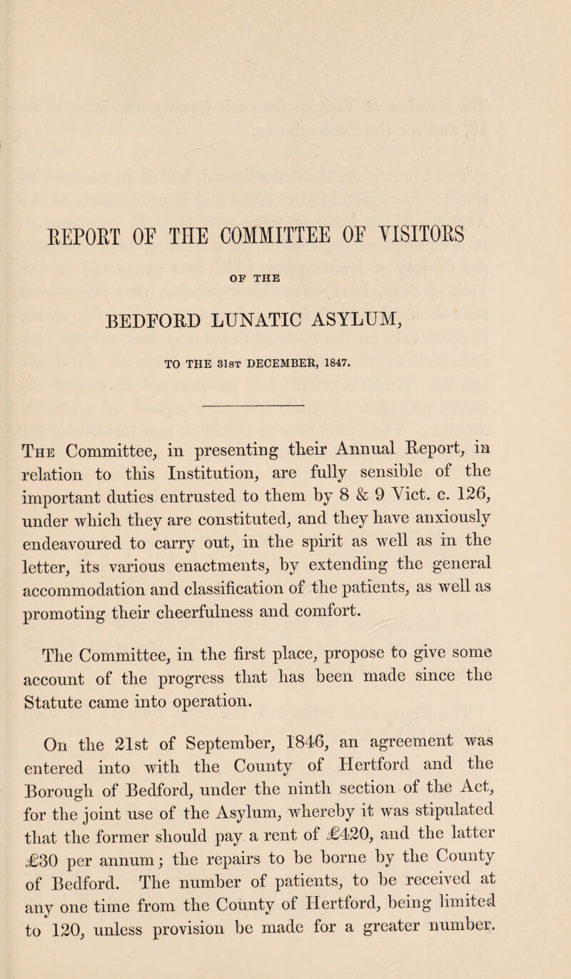 REPORT OF THE COMMITTEE OF VISITORS OF THE BEDFORD LUNATIC ASYLUM, TO THE 31st DECEMBER, 1847. The Committee, in presenting their Annual Report, in relation to this Institution, are fully sensible of the important duties entrusted to them by 8 & 9 Yict. c. 126, under which they are constituted, and they have anxiously endeavoured to carry out, in the spirit as well as in the letter, its various enactments, by extending the general accommodation and classification of the patients, as well as promoting their cheerfulness and comfort. The Committee, in the first place, propose to give some account of the progress that has been made since the Statute came into operation. On the 21st of September, 1846, an agreement was entered into with the County of Hertford and the Borough of Bedford, under the ninth section of the Act, for the joint use of the Asylum, whereby it was stipulated that the former should pay a rent of £420, and the latter <£30 per annum; the repairs to be borne by the County of Bedford. The number of patients, to be received at anv one time from the County of Hertford, being limited to 120, unless provision be made for a greater number.